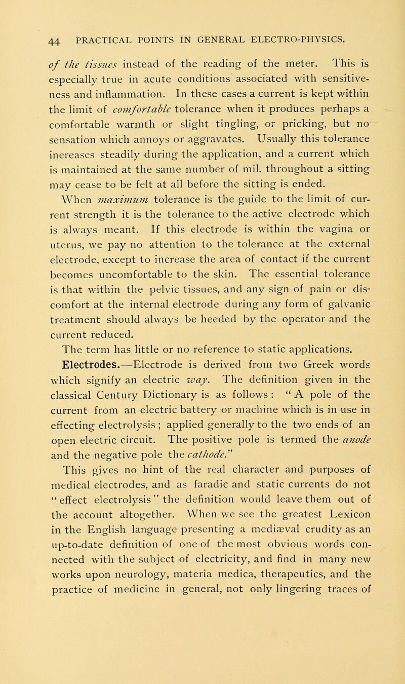 of the tissues instead of the reading of the meter. This is especially true in acute conditions associated with sensitive- ness and inflammation. In these cases a current is kept within the limit of comfortable tolerance when it produces perhaps a comfortable warmth or slight tingling, or pricking, but no sensation which annoys or aggravates. Usually this tolerance increases steadily during the application, and a current which is maintained at the same number of mil. throughout a sitting may cease to be felt at all before the sitting is ended. When Diaxiimtm tolerance is the guide to the limit of cur- rent strength it is the tolerance to the active electrode which is always meant. If this electrode is within the vagina or uterus, we pay no attention to the tolerance at the external electrode, except to increase the area of contact if the current becomes uncomfortable to the skin. The essential tolerance is that within the pelvic tissues, and any sign of pain or dis- comfort at the internal electrode during any form of galvanic treatment should always be heeded by the operator and the current reduced. The term has little or no reference to static applications. Electrodes.—Electrode is derived from two Greek words which signify an electric way. The definition given in the classical Century Dictionary is as follows :  A pole of the current from an electric battery or machine which is in use in effecting electrolysis ; applied generally to the two ends of an open electric circuit. The positive pole is termed the ajtode and the negative pole t\\Q cathode. This gives no hint of the real character and purposes of medical electrodes, and as faradic and static currents do not effect electrolysis the definition would leave them out of the account altogether. When we see the greatest Lexicon in the English language presenting a mediaeval crudity as an up-to-date definition of one of the most obvious words con- nected with the subject of electricity, and find in many new works upon neurology, materia medica, therapeutics, and the practice of medicine in general, not only lingering traces of