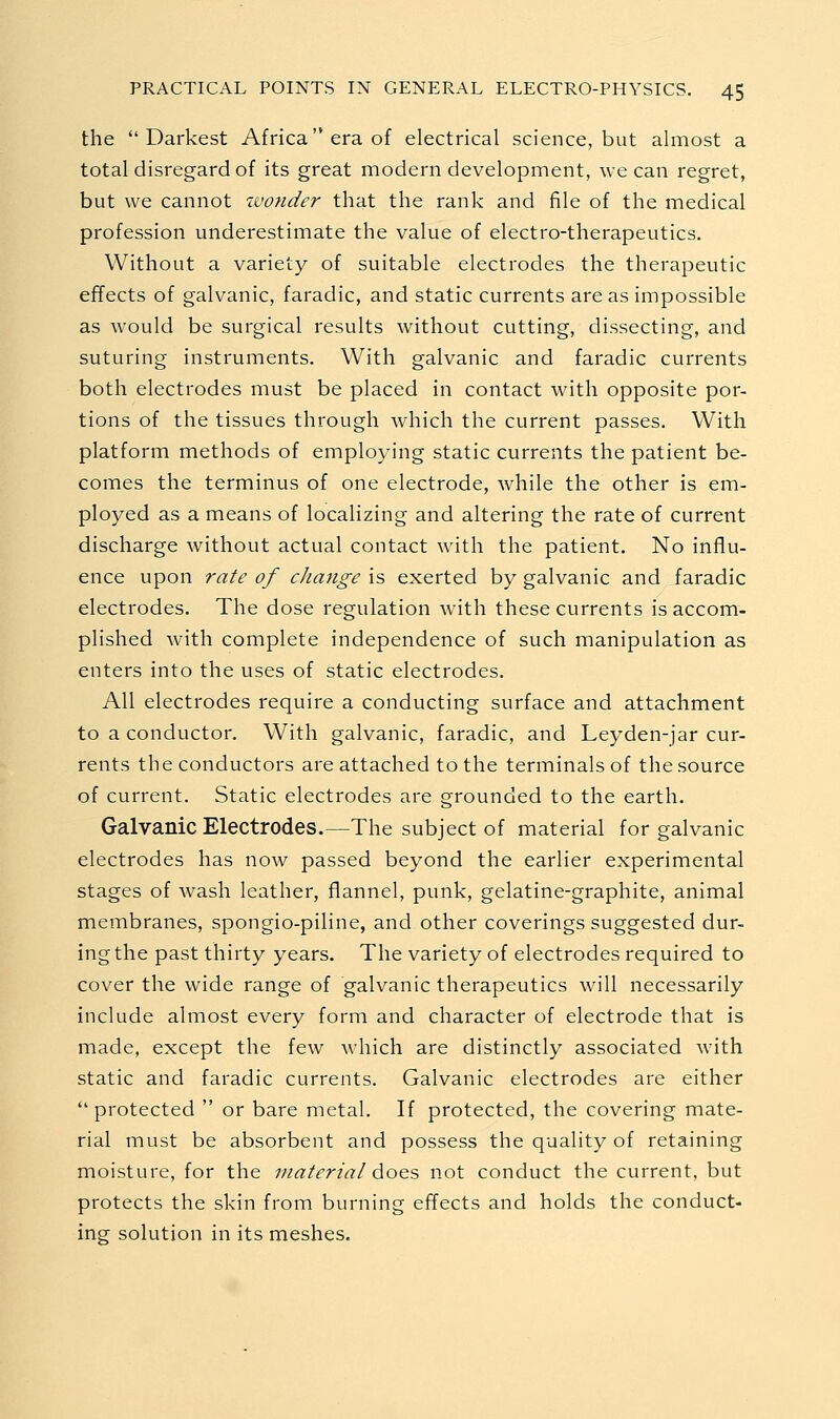 the Darkest Africa'* era of electrical science, but almost a total disregard of its great modern development, we can regret, but we cannot zvonder that the rank and file of the medical profession underestimate the value of electro-therapeutics. Without a variety of suitable electrodes the therapeutic effects of galvanic, faradic, and static currents are as impossible as would be surgical results without cutting, dissecting, and suturing instruments. With galvanic and faradic currents both electrodes must be placed in contact with opposite por- tions of the tissues through which the current passes. With platform methods of employing static currents the patient be- comes the terminus of one electrode, while the other is em- ployed as a means of localizing and altering the rate of current discharge without actual contact with the patient. No influ- ence upon rate of change is exerted by galvanic and faradic electrodes. The dose regulation with these currents is accom- plished with complete independence of such manipulation as enters into the uses of static electrodes. All electrodes require a conducting surface and attachment to a conductor. With galvanic, faradic, and Leyden-jar cur- rents the conductors are attached to the terminals of the source of current. Static electrodes are grounded to the earth. Galvanic Electrodes.—The subject of material for galvanic electrodes has now passed beyond the earlier experimental stages of wash leather, flannel, punk, gelatine-graphite, animal membranes, spongio-piline, and other coverings suggested dur- ing the past thirty years. The variety of electrodes required to cover the wide range of galvanic therapeutics will necessarily include almost every form and character of electrode that is made, except the few which are distinctly associated with static and faradic currents. Galvanic electrodes are either  protected  or bare metal. If protected, the covering mate- rial must be absorbent and possess the quality of retaining moisture, for the material ^oo.?, not conduct the current, but protects the skin from burning effects and holds the conduct- ing solution in its meshes.