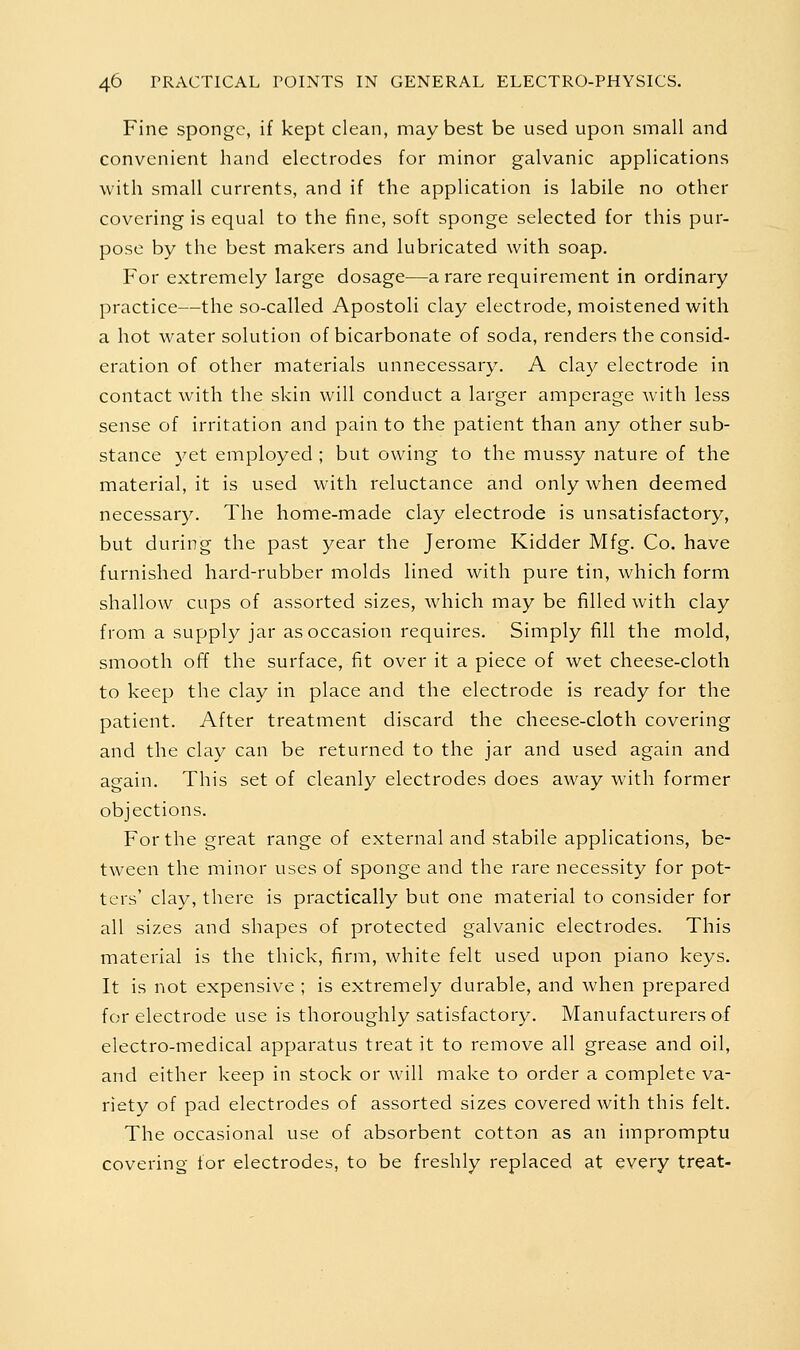 Fine sponge, if kept clean, may best be used upon small and convenient hand electrodes for minor galvanic applications with small currents, and if the application is labile no other covering is equal to the fine, soft sponge selected for this pur- pose by the best makers and lubricated with soap. For extremely large dosage—a rare requirement in ordinary practice—the so-called Apostoli clay electrode, moistened with a hot water solution of bicarbonate of soda, renders the consid- eration of other materials unnecessary. A clay electrode in contact with the skin will conduct a larger amperage Avith less sense of irritation and pain to the patient than any other sub- stance yet employed ; but owing to the mussy nature of the material, it is used with reluctance and only when deemed necessary. The home-made clay electrode is unsatisfactory, but during the past year the Jerome Kidder Mfg. Co. have furnished hard-rubber molds lined with pure tin, which form shallow cups of assorted sizes, which may be filled with clay from a supply jar as occasion requires. Simply fill the mold, smooth off the surface, fit over it a piece of wet cheese-cloth to keep the clay in place and the electrode is ready for the patient. After treatment discard the cheese-cloth covering and the clay can be returned to the jar and used again and again. This set of cleanly electrodes does away with former objections. For the great range of external and stabile applications, be- tween the minor uses of sponge and the rare necessity for pot- ters' clay, there is practically but one material to consider for all sizes and shapes of protected galvanic electrodes. This material is the thick, firm, white felt used upon piano keys. It is not expensive ; is extremely durable, and when prepared for electrode use is thoroughly satisfactory. Manufacturers of electro-medical apparatus treat it to remove all grease and oil, and either keep in stock or will make to order a complete va- riety of pad electrodes of assorted sizes covered with this felt. The occasional use of absorbent cotton as an impromptu covering for electrodes, to be freshly replaced at every treat-