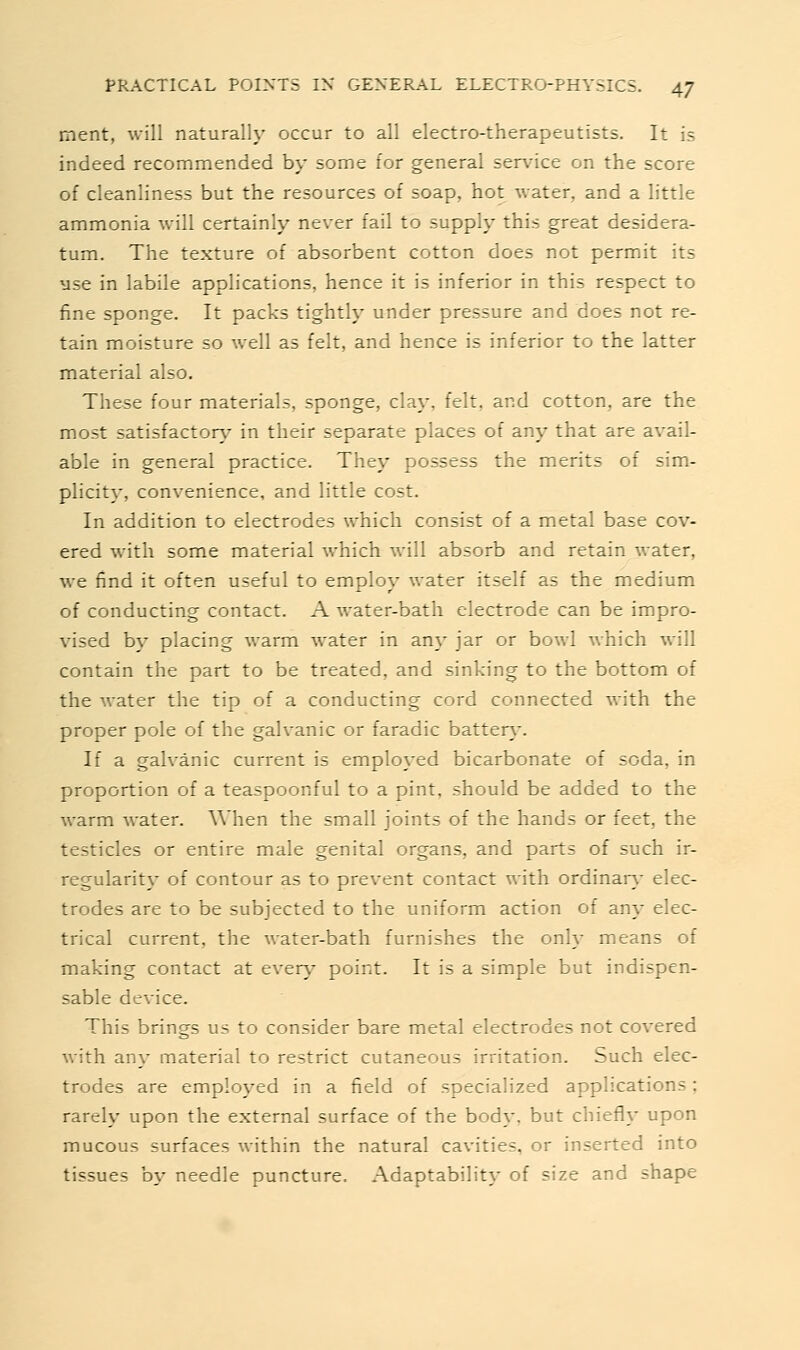 ment, will naturally occur to all electro-therapeutists. It is indeed recommended by some for general service on the score of cleanliness but the resources of soap, hot water, and a little ammonia will certainly never fail to supply this great desidera- tum. The texture of absorbent cotton does not permit its use in labile applications, hence it is inferior in this respect to fine sponge. It packs tightly under pressure and does not re- tain moisture so well as felt, and hence is inferior to the latter material also. These four materials, sponge, clay, felt, and cotton, are the most satisfactory^ in their separate places of any that are avail- able in general practice. They possess the merits of sim- plicity, convenience, and little cost. In addition to electrodes which consist of a metal base cov- ered with some material which will absorb and retain water, we find it often useful to employ water itself as the medium of conducting contact. A water-bath electrode can be impro- vised by placing warm water in any jar or bowl which will contain the part to be treated, and sinking to the bottom of the water the tip of a conducting cord connected with the proper pole of the galvanic or faradic batter}\ If a galvanic current is employed bicarbonate of soda, in proportion of a teaspoonful to a pint, should be added to the warm water. When the small joints of the hands or feet, the testicles or entire male genital organs, and parts of such ir- regularit}' of contour as to prevent contact with ordinary- elec- trodes are to be subjected to the uniform action of any elec- trical current, the water-bath furnishes the only means of making contact at ever\^ point. It is a simple but indispen- sable device. This brings us to consider bare metal electrodes not covered with any material to restrict cutaneous irritation. Such elec- trodes are employed in a field of specialized applications ; rarely upon the external surface of the body, but chiefly upon mucous surfaces within the natural cavities, or inserted into tissues by needle puncture. Adaptability of size and shape