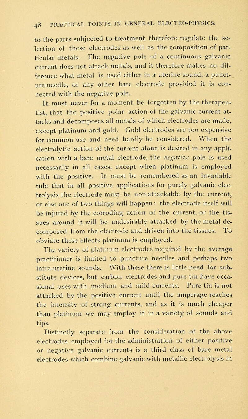 to the parts subjected to treatment therefore regulate the se- lection of these electrodes as well as the composition of par- ticular metals. The negative pole of a continuous galvanic current does not attack metals, and it therefore makes no dif- ference what metal is used either in a uterine sound, a punct- ure-needle, or any other bare electrode provided it is con- nected with the negative pole. It must never for a moment be forgotten by the therapeu- tist, that the positive polar action of the galvanic current at- tacks and decomposes all metals of which electrodes are made, except platinum and gold. Gold electrodes are too expensive for common use and need hardly be considered. When the electrolytic action of the current alone is desired in any appli- cation with a bare metal electrode, the negative pole is used necessarily in all cases, except when platinum is employed with the positive. It must be remembered as an invariable rule that in all positive applications for purely galvanic elec- trolysis the electrode must be non-attackable by the current, or else one of two things will happen : the electrode itself will be injured by the corroding action of the current, or the tis- sues around it will be undesirably attacked by the metal de- composed from the electrode and driven into the tissues. To obviate these effects platinum is employed. The variety of platinum electrodes required by the average practitioner is limited to puncture needles and perhaps two intra-uterine sounds. With these there is little need for sub- stitute devices, but carbon electrodes and pure tin have occa- sional uses with medium and mild currents. Pure tin is not attacked by the positive current until the amperage reaches the intensity of strong currents, and as it is much cheaper than platinum we may employ it in a variety of sounds and tips. Distinctly separate from the consideration of the above electrodes employed for the administration of either positive or negative galvanic currents is a third class of bare metal electrodes which combine galvanic with metallic electrolysis in