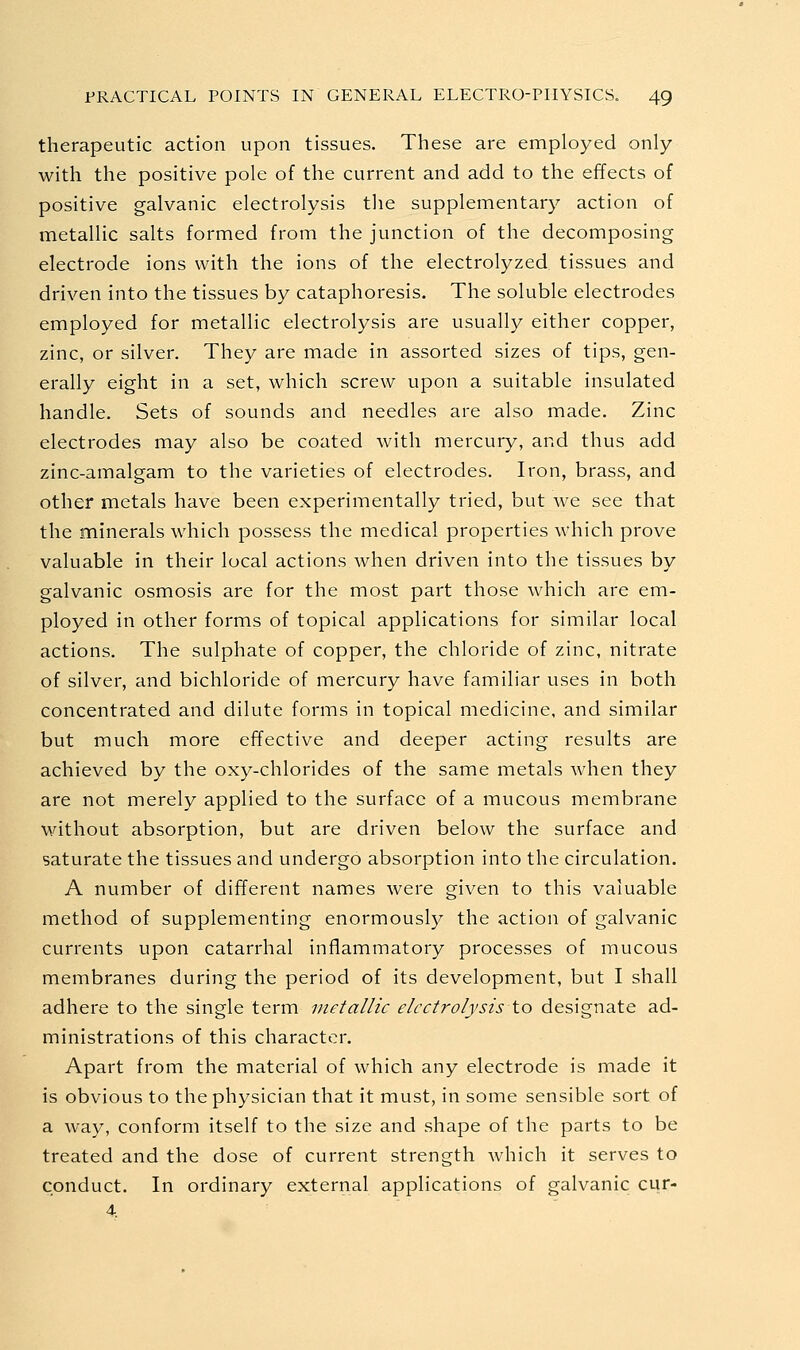 therapeutic action upon tissues. These are employed only with the positive pole of the current and add to the effects of positive galvanic electrolysis the supplementary action of metallic salts formed from the junction of the decomposing electrode ions with the ions of the electrolyzed tissues and driven into the tissues by cataphoresis. The soluble electrodes employed for metallic electrolysis are usually either copper, zinc, or silver. They are made in assorted sizes of tips, gen- erally eight in a set, which screw upon a suitable insulated handle. Sets of sounds and needles are also made. Zinc electrodes may also be coated with mercury, and thus add zinc-amalgam to the varieties of electrodes. Iron, brass, and other metals have been experimentally tried, but we see that the minerals which possess the medical properties which prove valuable in their local actions when driven into the tissues by galvanic osmosis are for the most part those which are em- ployed in other forms of topical applications for similar local actions. The sulphate of copper, the chloride of zinc, nitrate of silver, and bichloride of mercury have familiar uses in both concentrated and dilute forms in topical medicine, and similar but much more effective and deeper acting results are achieved by the oxy-chlorides of the same metals when they are not merely applied to the surface of a mucous membrane without absorption, but are driven below the surface and saturate the tissues and undergo absorption into the circulation. A number of different names were given to this valuable method of supplementing enormousl)^ the action of galvanic currents upon catarrhal inflammatory processes of mucous membranes during the period of its development, but I shall adhere to the single term metallic electrolysis to designate ad- ministrations of this character. Apart from the material of which any electrode is made it is obvious to the physician that it must, in some sensible sort of a way, conform itself to the size and shape of the parts to be treated and the dose of current strength which it serves to conduct. In ordinary external applications of galvanic cur-