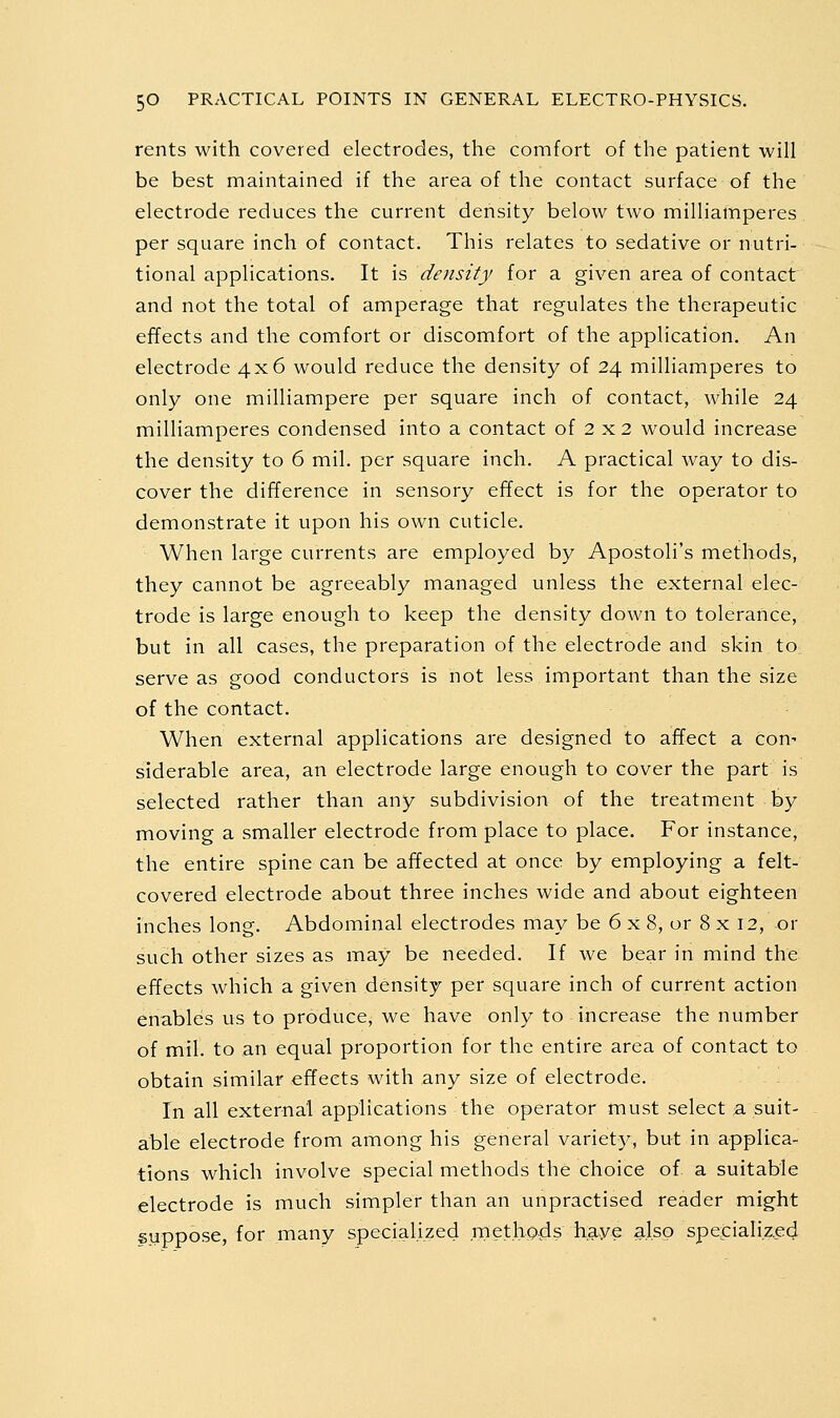 rents with covered electrodes, the comfort of the patient will be best maintained if the area of the contact surface of the electrode reduces the current density below two milliamperes per square inch of contact. This relates to sedative or nutri- tional applications. It is density for a given area of contact and not the total of amperage that regulates the therapeutic effects and the comfort or discomfort of the application. An electrode 4x6 would reduce the density of 24 milliamperes to only one milliampere per square inch of contact, while 24 milliamperes condensed into a contact of 2 x2 would increase the density to 6 mil. per square inch. A practical way to dis- cover the difference in sensory effect is for the operator to demonstrate it upon his own cuticle. When large currents are employed by Apostoli's methods, they cannot be agreeably managed unless the external elec- trode is large enough to keep the density down to tolerance, but in all cases, the preparation of the electrode and skin to serve as good conductors is not less important than the size of the contact. When external applications are designed to affect a con^ siderable area, an electrode large enough to cover the part is selected rather than any subdivision of the treatment by moving a smaller electrode from place to place. For instance, the entire spine can be affected at once by employing a felt- covered electrode about three inches wide and about eighteen inches long. Abdominal electrodes may be 6 x 8, or 8 x 12, or such other sizes as may be needed. If we bear in mind the effects which a given density per square inch of current action enables us to produce, we have only to increase the number of mil. to an equal proportion for the entire area of contact to obtain similar effects with any size of electrode. In all external applications the operator must select a suit- able electrode from among his general variety, but in applica- tions which involve special methods the choice of a suitable electrode is much simpler than an unpractised reader might syppose, for many specialized methpds haye also specialize^