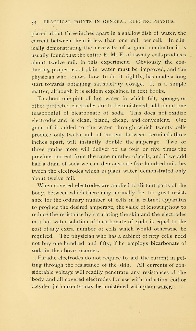 placed about three inches apart in a shallow dish of water, the current between them is less than one mil. per cell. In clin- ically demonstrating the necessity of a good conductor it is usually found that the entire E. M. F. of twenty cells produces about twelve mil. in this experiment. Obviously the con- ducting properties of plain water must be improved, and the physician who knows how to do it rightly, has made a long start towards obtaining satisfactory dosage. It is a simple matter, although it is seldom explained in text books. To about one pint of hot water in which felt, sponge, or other protected electrodes are to be moistened, add about one teaspoonful of bicarbonate of soda. This does not oxidize electrodes and is clean, bland, cheap, and convenient. One grain of it added to the water through which twenty cells produce only twelve mil. of current between terminals three inches apart, will instantly double the amperage. Two or three grains more will deliver to us four or five times the previous current from the same number of cells, and if we add half a dram of soda we can demonstrate five hundred mil. be- tween the electrodes which in plain water demonstrated only about twelve mil. When covered electrodes are applied to distant parts of the body, between which there may normally be too great resist- ance for the ordinary number of cells in a cabinet apparatus to produce the desired amperage, the value of knowing how to reduce; the resistance by saturating the skin and the electrodes in a hot water solution of bicarbonate of soda is equal to the cost of any extra number of cells which would otherwise be required. The physician who has a cabinet of fifty cells need not buy one hundred and fifty, if he employs bicarbonate of soda in the above manner. Faradic electrodes do not require to aid the current in get- ting through the resistance of the skin. All currents of con- siderable voltage will readily penetrate any resistances of the body and all covered electrodes for use with induction coil or Leyden jar currents may be moistened with plain water.