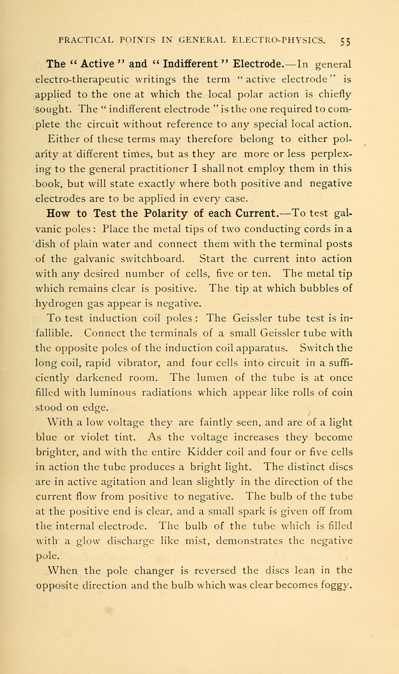 The  Active  and  Indifferent  Electrode.—In general electro-therapeutic writings the term active electrode is applied to the one at which the local polar action is chiefly 'Sought. The  indifferent electrode  is the one required to com- plete the circuit without reference to any special local action. Either of these terms may therefore belong to either pol- arity at different times, but as they are more or less perplex- ing to the general practitioner I shall not employ them in this book, but will state exactly where both positive and negative electrodes are to be applied in every case. How to Test the Polarity of each Current.—To test gal- vanic poles: Place the metal tips of two conducting cords in a dish of plain water and connect them with the terminal posts of the galvanic switchboard. Start the current into action with any desired number of cells, five or ten. The metal tip which remains clear is positive. The tip at which bubbles of hydrogen gas appear is negative. To test induction coil poles : The Geissler tube test is in- fallible. Connect the terminals of a small Geissler tube with the opposite poles of the induction coil apparatus. Switch the long coil, rapid vibrator, and four cells into circuit in a sufifi- ciently darkened room. The lumen of the tube is at once filled with luminous radiations which appear like rolls of coin stood oh edge.. With a low voltage they are faintly seen, and are of a light blue or violet tint. As the voltage increases they become brighter, and with the entire Kidder coil and four or five cells in action the tube produces a bright light. The distinct discs are in active agitation and lean slightly in the direction of the current flow from positive to negative. The bulb of the tube at the positive end is clear, and a small spark is given off from the internal electrode. The bulb of the tube which is filled with a glow discharge like mist, demonstrates the negative pole. When the pole changer is reversed the discs lean in the opposite direction and the bulb which was clear becomes foggy.