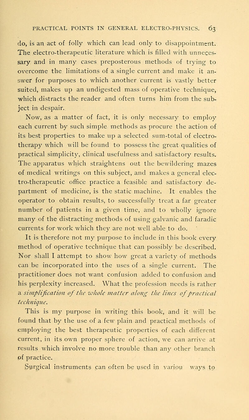 do, is an act of folly which can lead only to disappointment. The. .electro-therapeutic literature which is filled with unneces- sary and in many cases preposterous methods of trying to overcome the limitations of a single current and make it an- swer for purposes to which another current is vastly better suited, makes up an undigested mass of operative technique, which distracts the reader and often turns him from the sub- ject in despair. Now, as a matter of fact, it is only necessary to employ each current by such simple methods as procure the action of its best properties to make up a selected sum-total of electro- therapy which will be found to possess the great qualities of practical simplicity, clinical usefulness and satisfactory results. The apparatus which straightens out the bewildering mazes of medical writings on this subject, and makes a general elec- tro-therapeutic ofifice practice a feasible and satisfactory de- partment of medicine, is the static machine. It enables the operator to obtain results, to successfully treat a far greater number of patients in a given time, and to wholly ignore many of the distracting methods of using galvanic and faradic currents for work which they are not well able to do. It is therefore not my purpose to include in this book every, method of operative technique that can possibly be described. Nor shall I attempt to show how great a variety of methods can be incorporated into the uses of a single current. The practitioner does not want confusion added to confusion and his perplexity increased. What the profession needs is rather a sinipiification of the ivhole matter along the lines of practical technique. This is my purpose in writing this book, and it will be found that by the use of a few plain and practical methods of employing the best therapeutic properties of each different current, in its own proper sphere of action, we can arrive at results which involve no more trouble than any other branch pf practice. Syrgical instruments can often be used in variou ways to