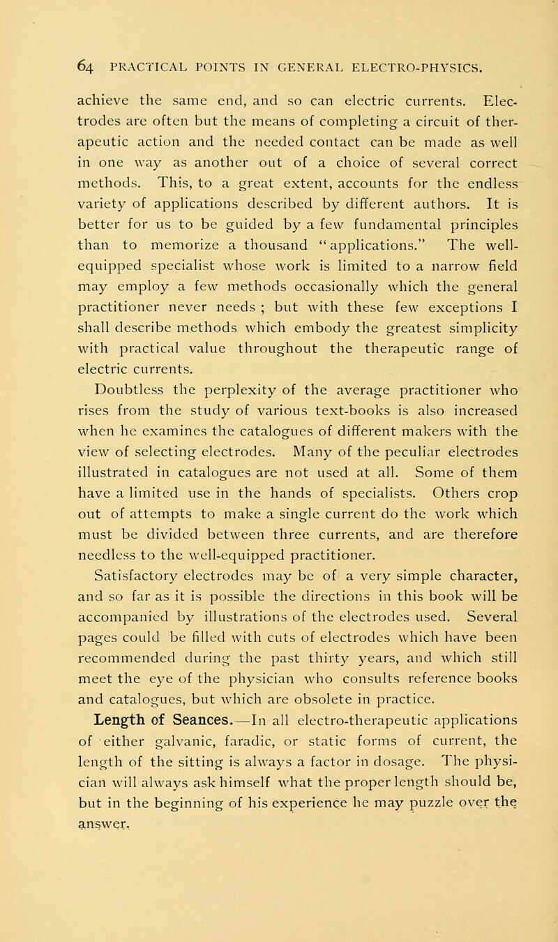 achieve the same end, and so can electric currents. Elec- trodes are often but the means of completing a circuit of ther- apeutic action and the needed contact can be made as well in one way as another out of a choice of several correct methods. This, to a great extent, accounts for the endless variety of applications described by different authors. It is better for us to be guided by a few fundamental principles than to memorize a thousand applications. The well- equipped specialist whose work is limited to a narrow field may employ a few methods occasionally which the general practitioner never needs ; but with these few exceptions I shall describe methods which embody the greatest simplicity with practical value throughout the therapeutic range of electric currents. Doubtless the perplexity of the average practitioner who rises from the study of various text-books is also increased when he examines the catalogues of different makers with the view of selecting electrodes. Many of the peculiar electrodes illustrated in catalogues are not used at all. Some of them have a limited use in the hands of specialists. Others crop out of attempts to make a single current do the work which must be divided between three currents, and are therefore needless to the well-equipped practitioner. Satisfactory electrodes may be of a very simple character, and so far as it is possible the directions in this book will be accompanied by illustrations of the electrodes used. Several pages could be filled with cuts of electrodes which have been recommended during the past thirty years, and which still meet the eye of the physician who consults reference books and catalogues, but Avhich are obsolete in practice. Length of Seances.—In all electro-therapeutic applications of either galvanic, faradic, or static forms of current, the length of the sitting is always a factor in dosage. The physi- cian will always ask himself what the proper length should be, but in the beginning of his experience he may puzzle over the answer.