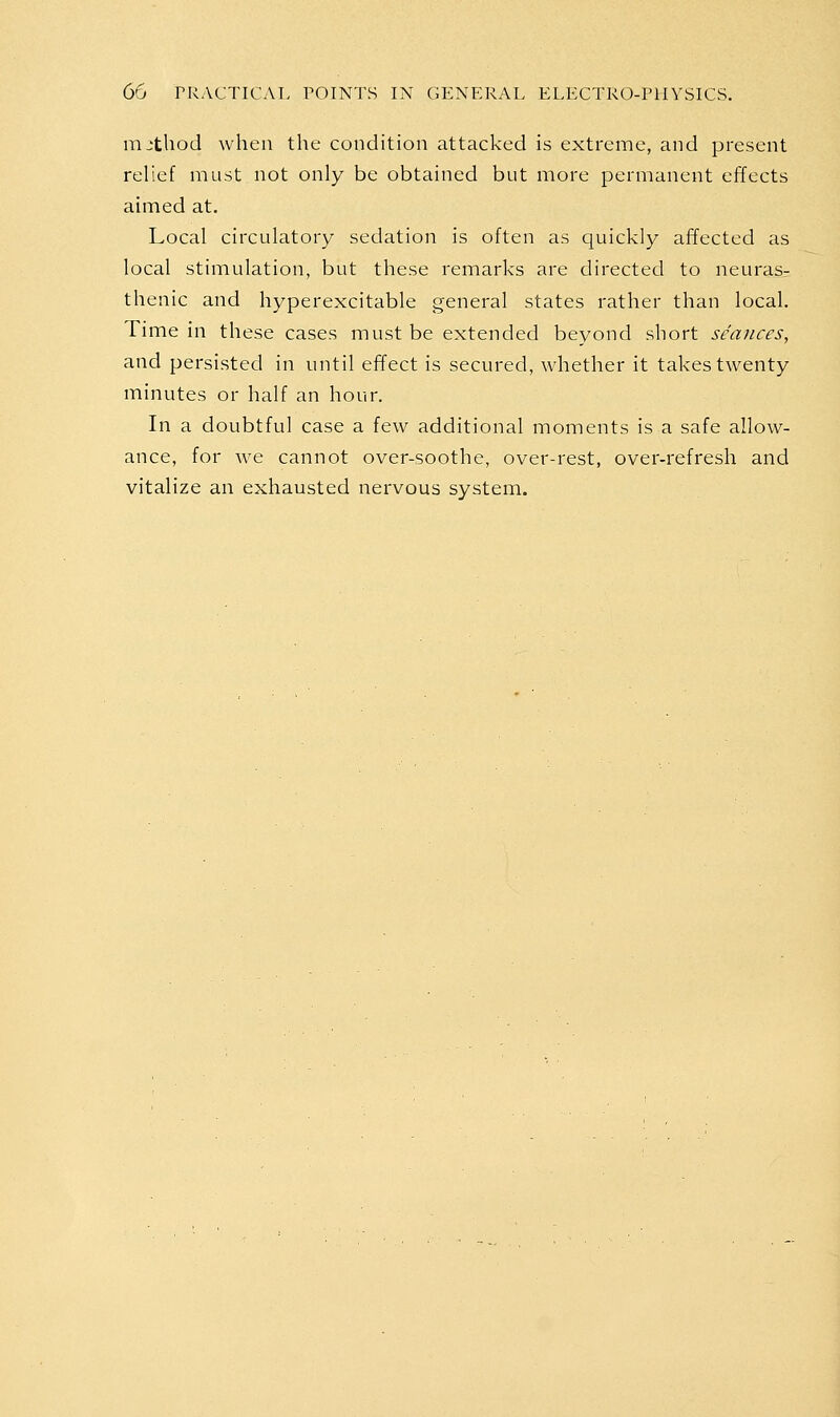 mjtbod when the condition attacked is extreme, and present relief must not only be obtained but more permanent effects aimed at. Local circulatory sedation is often as quickly affected as local stimulation, but these remarks are directed to neuras- thenic and hyperexcitable general states rather than local. Time in these cases must be extended beyond short seances, and persisted in until effect is secured, whether it takes twenty minutes or half an hour. In a doubtful case a few additional moments is a safe allow- ance, for we cannot over-soothe, over-rest, over-refresh and vitalize an exhausted nervous system.