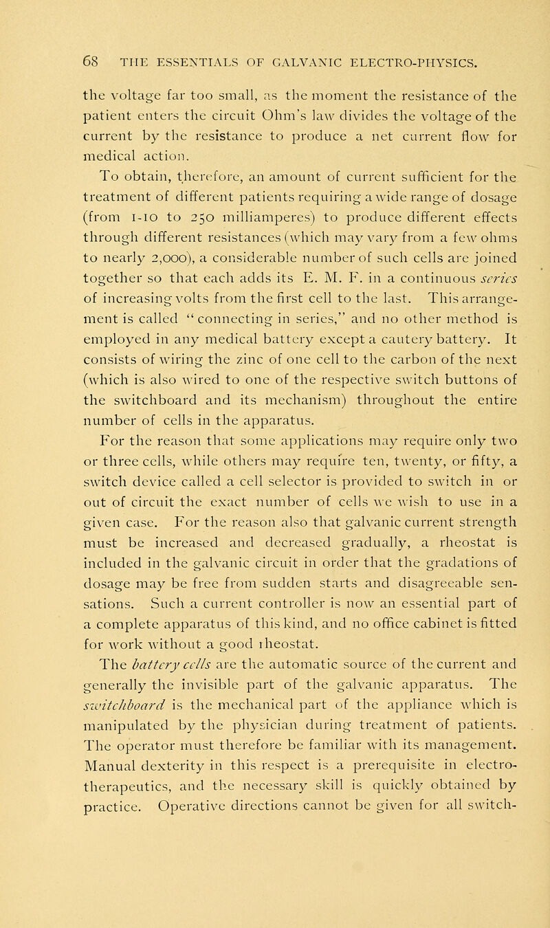 the voltage far too small, as the moment the resistance of the patient enters the circuit Ohm's law divides the voltage of the current by the resistance to produce a net current flow for medical action. To obtain, therefore, an amount of current sufficient for the treatment of different patients requiring a wide range of dosage (from i-io to 250 milliamperes) to produce different effects through different resistances (which may var}^ from a few ohms to nearly 2,000), a considerable number of such cells are joined together so that each adds its E. M. F. in a continuous scries of increasing volts from the first cell to the last. This arrange- ment is called connecting in series, and no other method is employed in any medical battery except a cautery battery. It consists of wiring the zinc of one cell to the carbon of the next (which is also wired to one of the respective switch buttons of the switchboard and its mechanism) throughout the entire number of cells in the apparatus. For the reason that some applications may require only two or three cells, while others may require ten, twenty, or fifty, a switch device called a cell selector is provided to switch in or out of circuit the exact number of cells we wish to use in a given case. For the reason also that galvanic current strength must be increased and decreased gradually, a rheostat is included in the galvanic circuit in order that the gradations of dosage may be free from sudden starts and disagreeable sen- sations. Such a current controller is now an essential part of a complete apparatus of this kind, and no office cabinet is fitted for work Avithout a good rheostat. The battery ceils are the automatic source of the current and generally the invisible part of the galvanic apparatus. The sivitciiboard is the mechanical part of the appliance which is manipulated by the physician during treatment of patients. The operator must therefore be familiar with its management. Manual dexterity in this respect is a prerequisite in electro- therapeutics, and the necessary skill is quickly obtained by practice. Operative directions cannot be given for all switch-