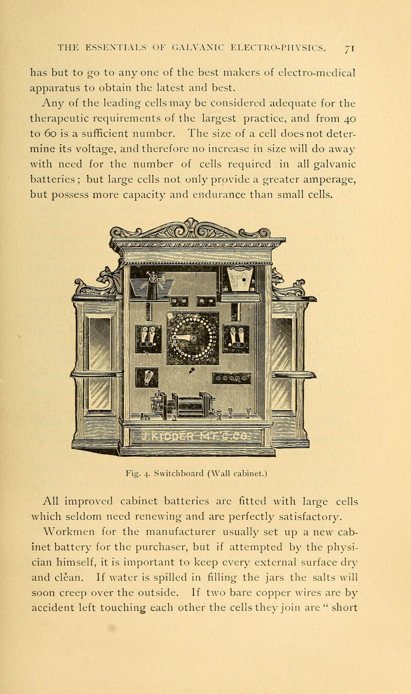 has but to go to any one of the best makers of electro-medical apparatus to obtain the latest and best. Any of the leading cells may be considered adequate for the therapeutic requirements of the largest practice, and from 40 to 60 is a suflficient number. The size of a cell does not deter- mine its voltage, and therefore no increase in size will do away with need for the number of cells required in all galvanic batteries ; but large cells not only provide a greater amperage, but possess more capacity and endurance than small cells. Fig. 4. Switchboard (Wall cabinet.) All improved cabinet batteries are fitted with large cells which seldom need renewing and are perfectly satisfactory. Workmen for the manufacturer usually set up a new cab- inet battery for the purchaser, but if attempted by the physi- cian himself, it is important to keep every external surface dry and clean. If water is spilled in filling the jars the salts will soon creep over the outside. If two bare copper wires are by accident left touching each other the cells they join are short