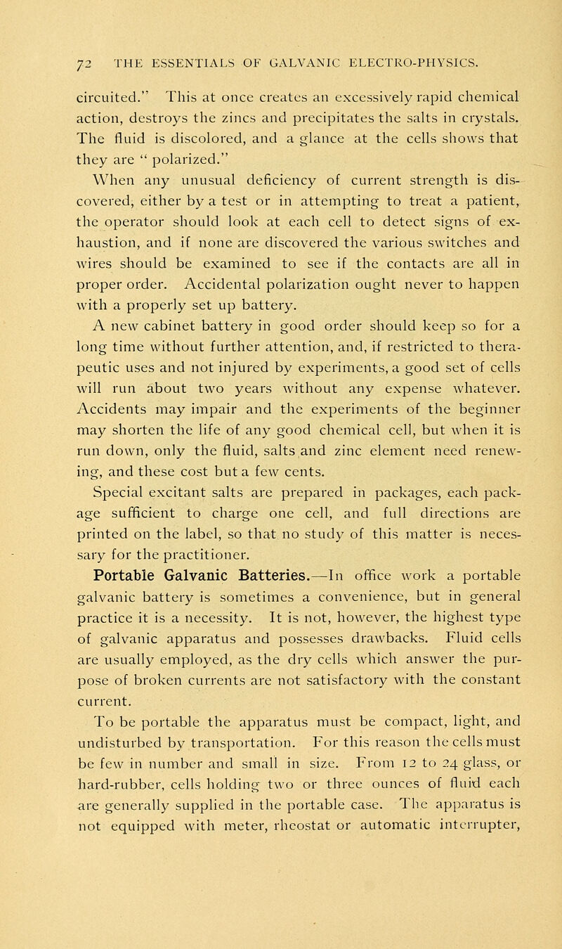 circuited. This at once creates an excessively rapid chemical action, destroys the zincs and precipitates the salts in crystals. The fluid is discolored, and a glance at the cells shows that they are  polarized. When any unusual deficiency of current strength is dis- covered, either by a test or in attempting to treat a patient, the operator should look at each cell to detect signs of ex- haustion, and if none are discovered the various switches and wires should be examined to see if the contacts are all in proper order. Accidental polarization ought never to happen with a properly set up battery. A new cabinet battery in good order should keep so for a long time without further attention, and, if restricted to thera- peutic uses and not injured by experiments, a good set of cells will run about two years without any expense whatever. Accidents may impair and the experiments of the beginner may shorten the life of any good chemical cell, but when it is run down, only the fluid, salts and zinc element need renew- ing, and these cost but a few cents. Special excitant salts are prepared in packages, each pack- age sufficient to charge one cell, and full directions are printed on the label, so that no study of this matter is neces- sary for the practitioner. Portable Galvanic Batteries.—In office work a portable galvanic battery is sometimes a convenience, but in general practice it is a necessity. It is not, however, the highest type of galvanic apparatus and possesses drawbacks. Fluid cells are usually employed, as the dry cells which answer the pur- pose of broken currents are not satisfactory with the constant current. To be portable the apparatus must be compact, light, and undisturbed by transportation. For this reason the cells must be few in number and small in size. From 12 to 24 glass, or hard-rubber, cells holding two or three ounces of fluid each are generally supplied in the portable case. The apparatus is not equipped with meter, rheostat or automatic interrupter,