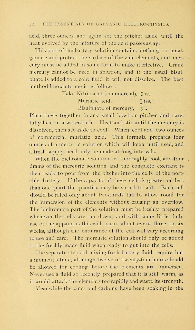 acid, three ounces, and again set the pitclier aside until the heat evolved by the mixtui'c of the acid passes away. This part of the battery solution contains nothing to amal- gamate and protect the surface of the zinc elements, and mer- cury must be added in some form to make it effective. Crude mercury cannot be used in solution, and if the usual bisul- phate is added to a cold fluid it will not dissolve. The best method known to me is as follows : Take Nitric acid (commercial), 3 iv. Muriatic acid, 3 iss. Bisulphate of mercury, 3 i. Place these together in any small bowl or pitcher and care- fully heat in a water-bath. Heat and stir until the mercury is dissolved, then set aside to cool. When cool add two ounces of commercial muriatic acid. This formula prepares four ounces of a mercuric solution which will keep until used, and a fresh supply need only be made at long intervals. When the bichromate solution is thoroughly cool, add four drams of the mercuric solution and the complete excitant is then ready to pour from the pitcher into the cells of the port- able battery. If the capacity of these cells is greater or less than one quart the quantity may be varied to suit. Each cell should be filled only about two-thirds full to allow room for the immersion of the elements without causing an overflow. The bichromate part of the solution must be freshly prepared whenever the cells are run down, and with some little daily use of the apparatus this will occur about every three to six weeks, although the endurance of the cell will vary according to use and care. The mercuric solution should only be added to the freshly made fluid when ready to put into the cells. The separate steps of mixing fresh battery fluid require but a moment's time, although twelve or twenty-four hours should be allowed for cooling before the elements are immersed. Never use a fluid so recently prepared that it is still warm, as it would attack the elements too rapidly and waste its strength. Meanwhile the zincs and carbons have been soaking in the