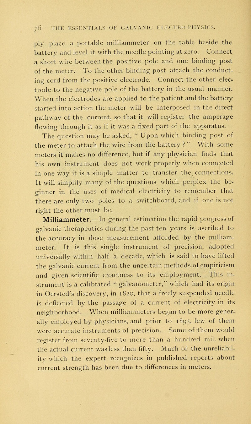 ply place a pc)rtable milliammeter on the table beside the battery and level it with the needle pointing at zero. Connect a short wire between the positive pole and one binding post of the meter. To the other binding post attach the conduct- ing cord from the positive electrode. Connect the other elec- trode to the negative pole of the battery in the usual manner. When the electrodes are applied to the patient and the battery started into action the meter will be interposed in the direct pathway of the current, so that it will register the amperage flowing through it as if it was a fixed part of the apparatus. The question may be asked,  Upon which binding post of the meter to attach the wire from the battery ?  With some meters it makes no difference, but if any physician finds that his own instrument does not work properly when connected in one way it is a simple matter to transfer the, connections. It will simplify many of the questions which perplex the be- ginner in the uses of medical electricity to remember that there are only two poles to a switchboard, and if one is not right the other must be, Milliammeter.—In general estimation the rapid progress of galvanic therapeutics during the past ten years is ascribed to the accuracy in dose measurement afforded by the milliam- meter. It is this single instrument of precision, adopted universally within half a decade, which is said to have lifted the galvanic current from the uncertain methods of empiricism and given scientific exactness to its employment. This in- strument is a calibrated  galvanometer, which had its origin in Oersted's discovery, in 1820, that a freely suspended needle is deflected by the passage of a current of electricity in its neighborhood. When milliammeters began to be more gener- ally employed by physicians, and prior to 1893, few of them were accurate instruments of precision. Some of them would register from seventy-five to more than a hundred mil. when the actual current was less than fifty. Much of the unreliabil- ity which the expert recognizes in published reports about current strength has been due to differences in meters.