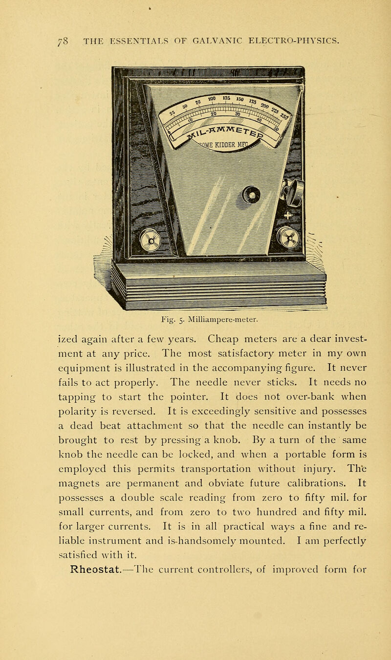 Fig. 5. MilliamiDere-meter. ized again after a few years. Cheap meters are a dear invest- ment at any price. The most satisfactory meter in my own equipment is illustrated in the accompanying figure. It never fails to act properly. The needle never sticks. It needs no tapping to start the pointer. It does not over-bank when polarity is reversed. It is exceedingly sensitive and possesses a dead beat attachment so that the needle can instantly be brought to rest by pressing a knob. By a turn of the same knob the needle can be locked, and when a portable form is employed this permits transportation without injury. Th'e magnets are permanent and obviate future calibrations. It possesses a double scale reading from zero to fifty mil. for small currents, and from zero to two hundred and fifty mil. for larger currents. It is in all practical ways a fine and re- liable instrument and is-handsomely mounted. I am perfectly satisfied with it. Rheostat.—The current controllers, of improved form for