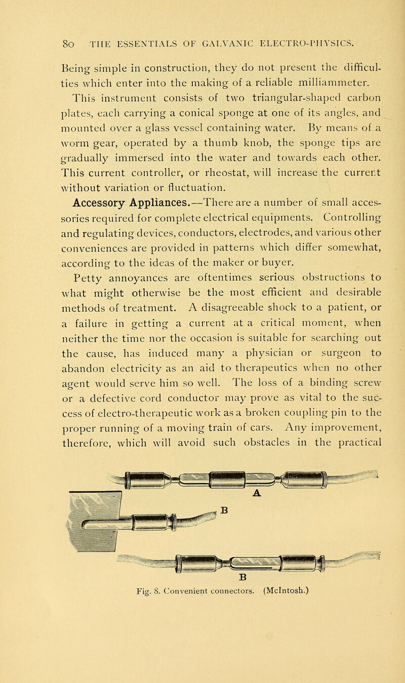 Being simple in construction, they do not present the difficul- ties which enter into the making of a reliable milliammeter. This instrument consists of two triangular-shaped carbon plates, each carrying a conical sponge at one of its angles, and mounted over a glass vessel containing water. By means of a worm gear, operated by a thumb knob, the sponge tips are gradually immersed into the water and towards each other. This current controller, or rheostat, will increase the current without variation or fluctuation. Accessory Appliances.—There are a number of small acces- sories required for complete electrical equipments. Controlling and regulating devices, conductors, electrodes, and various other conveniences are provided in patterns which differ somewhat, according to the ideas of the maker or buyer. Petty annoyances are oftentimes serious obstructions to what might otherwise be the most efficient and desirable methods of treatment. A disagreeable shock to a patient, or a failure in getting a current at a critical moment, when neither the time nor the occasion is suitable for searching out the cause, has induced many a physician or surgeon to abandon electricity as an aid to therapeutics when no other agent would serve him so well. The loss of a binding screw or a defective cord conductor may prove as vital to the suc- cess of electro-therapeutic work as a broken coupling pin to the proper running of a moving train of cars. Any improvement, therefore, which will avoid such obstacles in the practical Fig. 8. Convenient connectors. (Mcintosh.)