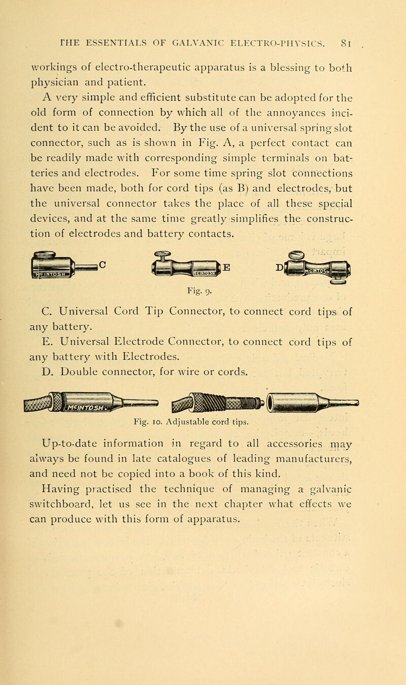 workings of electro-therapeutic apparatus is a blessing to both physician and patient. A very simple and efificient substitute can be adopted for the old form of connection by which all of the annoyances inci- dent to it can be avoided. By the use of a universal spring slot connector, such as is shown in Fig. A, a perfect contact can be readily made with corresponding simple terminals on bat- teries and electrodes. For some time spring slot connections have been made, both for cord tips (as B) and electrodes, but the universal connector takes the place of all these special devices, and at the same time greatly simplifies the construc- tion of electrodes and battery contacts. - Fig-9- C. Universal Cord Tip Connector, to connect cord tips, of any battery. E. Universal Electrode Connector, to connect cord tips of any battery with Electrodes. D. Double connector, for wire or cords. Fig. lo. Adjustable cord tips. Up-to-date information in regard to all accessories fflay always be found in late catalogues of leading manufacturers, and need not be copied into a book of this kind. Having practised the technique of managing a galvanic switchboard, let us see in the next chapter what effects we can produce with this form of apparatus.