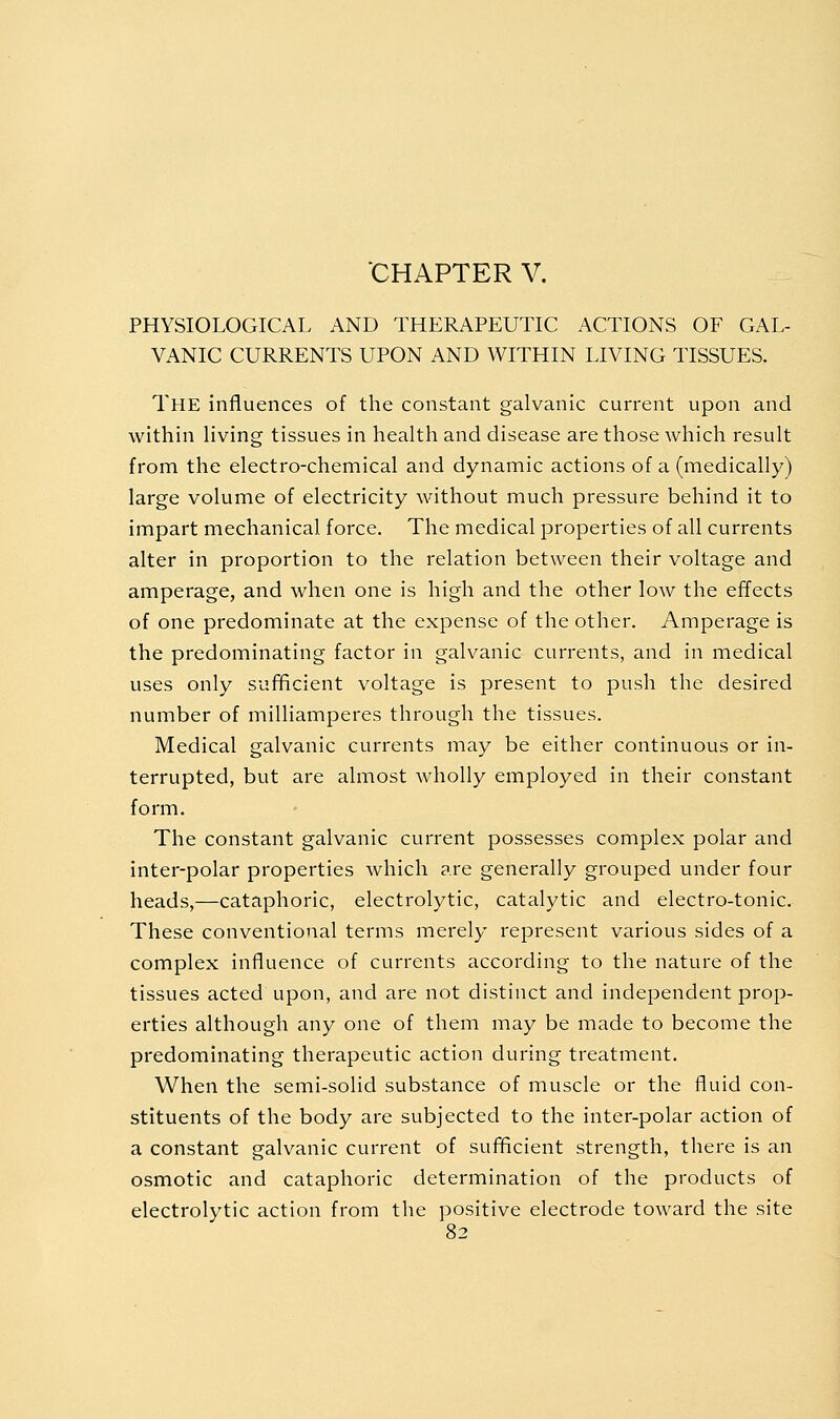 CHAPTER V. PHYSIOLOGICAL AND THERAPEUTIC ACTIONS OF GAL- VANIC CURRENTS UPON AND WITHIN LIVING TISSUES. The influences of the constant galvanic current upon and within living tissues in health and disease are those which result from the electro-chemical and dynamic actions of a (medically) large volume of electricity without much pressure behind it to impart mechanical force. The medical properties of all currents alter in proportion to the relation between their voltage and amperage, and when one is high and the other low the effects of one predominate at the expense of the other. Amperage is the predominating factor in galvanic currents, and in medical uses only sufficient voltage is present to push the desired number of milliamperes through the tissues. Medical galvanic currents may be either continuous or in- terrupted, but are almost wholly employed in their constant form. The constant galvanic current possesses complex polar and inter-polar properties which are generally grouped under four heads,—cataphoric, electrolytic, catalytic and electro-tonic. These conventional terms merely represent various sides of a complex influence of currents according to the nature of the tissues acted upon, and are not distinct and independent prop- erties although any one of them may be made to become the predominating therapeutic action during treatment. When the semi-solid substance of muscle or the fluid con- stituents of the body are subjected to the inter-polar action of a constant galvanic current of sufficient strength, there is an osmotic and cataphoric determination of the products of electrolytic action from the positive electrode toward the site