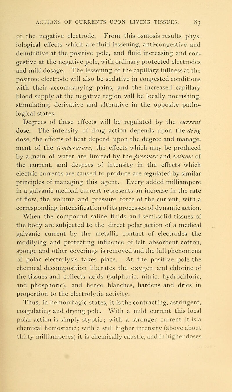 of the negative electrode. From this osmosis results phys- iological effects which are fluid lessening, anti-congestive and denutritive at the positive pole, and fluid increasing and con- gestive at the negative pole, with ordinary protected electrodes and mild dosage. The lessening of the capillary fullness at the positive electrode will also be sedative in congested conditions with their accompanying pains, and the increased capillary blood supply at the negative region will be locally nourishing, stimulating, derivative and alterative in the opposite patho- logical states. Degrees of these effects will be regulated by the current dose. The intensity of drug action depends upon the drug dose, the effects of heat depend upon the degree and manage- ment of the temperature, the effects which may be produced by a main of water are limited by \\\q pressure and volume of the current, and degrees of intensity in the effects which electric currents are caused to produce are regulated by similar principles of managing this agent. Every added milliampere in a galvanic medical current represents an increase in the rate of flow, the volume and pressure force of the current, with a corresponding intensification of its processes of dynamic action. When the compound saline fluids and semi-solid tissues of the body are subjected to the direct polar action of a medical galvanic current by the metallic contact of electrodes the modifying and protecting influence of felt, absorbent cotton, sponge and other coverings is removed and the full phenomena of polar electrolysis takes place. At the positive pole the chemical decomposition liberates the oxygen and chlorine of the tissues and collects acids (sulphuric, nitric, hydrochloric, and phosphoric), and hence blanches, hardens and dries in proportion to the electrolytic activity. Thus, in hemorrhagic states, it is the contracting, astringent, coagulating and drying pole. With a mild current this local polar action is simply styptic ; with a stronger current it is a chemical hemostatic ; with a still higher intensity (above about thirty milliamperes) it is chemically caustic, and in higher doses