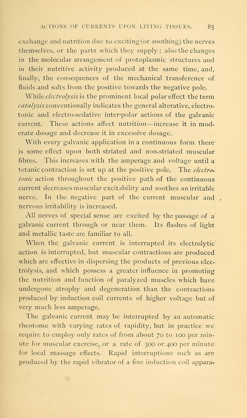 exchange and nutrition due to exciting (or soothing) the nerves themselves, or the parts which they supply ; also the changes in the naolecular arrangement of protoplasmic structures and in their nutritive activity produced at the same time, and, finally, the consequences of the mechanical transference of fluids and salts from the positive towards the negative pole. \N\\\\q electrolysis IS the prominent local polar effect the term catalysis con-vQiition^Wy indicates the general alterative, electro- tonic and electro-sedative inter-polar actions of the galvanic current. These actions affect nutrition—increase it in mod- erate dosage and decrease it in excessive dosage. With every galvanic application in a continuous form there is some effect upon both striated and non-striated muscular fibres. This increases with the amperage and voltage until a tetanic contraction is set up at the positive pole. The electro- tonic 2iC\.\on throughout the positive path of the continuous current decreases muscular excitability and soothes an irritable nerve. In the negative part of the current muscular and nervous irritability is increased. AH nerves of special sense are excited by the passage of a galvanic current through or near them. Its flashes of light and metallic taste are familiar to all. When the galvanic current is interrupted its electrolytic action is interrupted, but muscular contractions are produced which are effective in dispersing the products of previous elec- trolysis, and Avhich possess a greater influence in promoting the nutrition and function of paralyzed muscles which have undergone atrophy and degeneration than the contractions produced by induction coil currents of higher voltage but of very much less amperage. The galvanic current may be interrupted by an automatic rheotome with varying rates of rapidity, but in practice we require to employ only rates of from about 70 to 100 per min- ute for muscular exercise, or a rate of 306 or 400 per minute for local massage effects. Rapid interruptions such as are produced by the rapid vibrator of a fine induction coil appara-