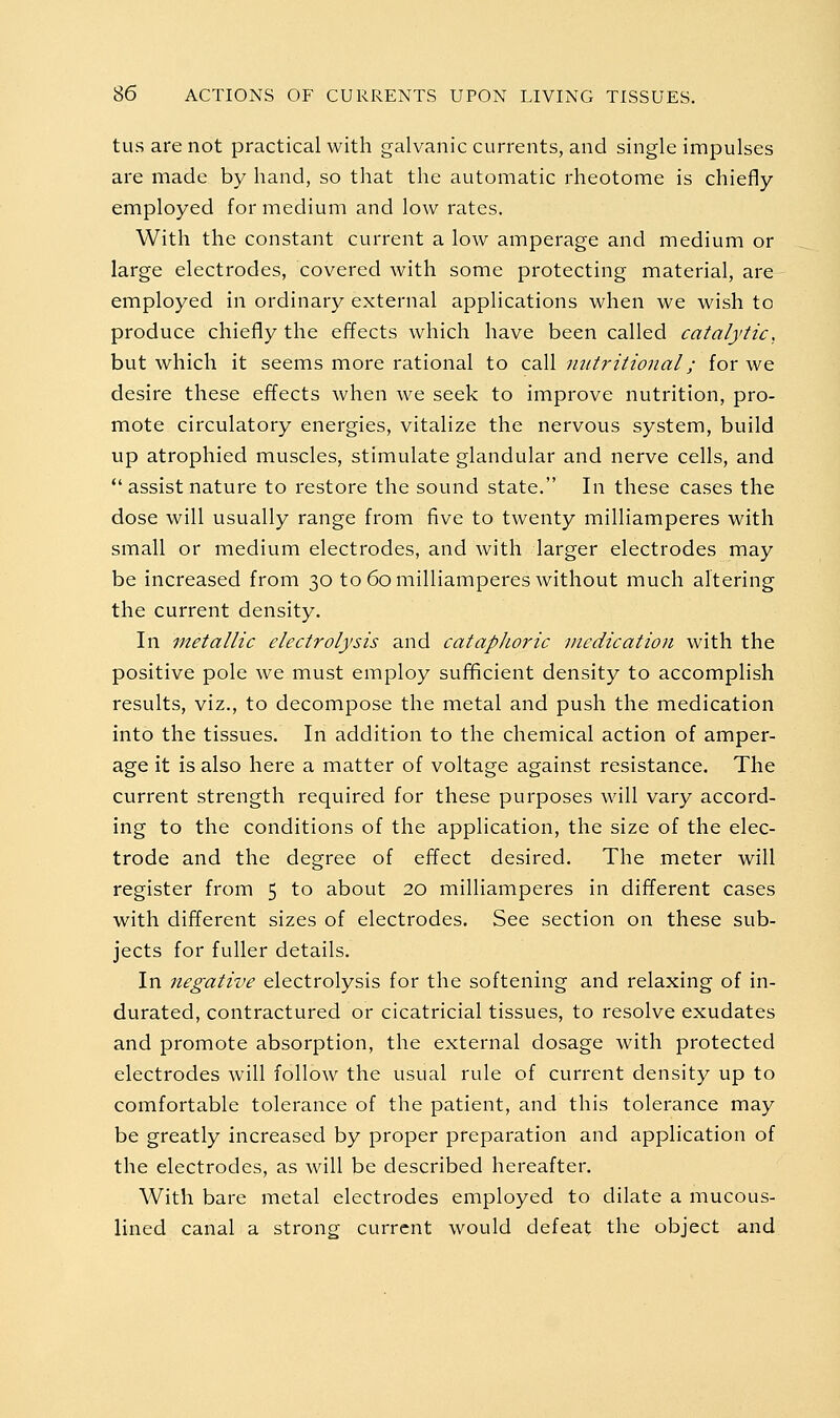 tusarenot practical with galvanic currents, and single impulses are made by hand, so that the automatic rheotome is chiefly- employed for medium and low rates. With the constant current a low amperage and medium or large electrodes, covered with some protecting material, are employed in ordinary external applications when we wish to produce chiefly the effects which have been called catalytic, but which it seems more rational to call nutritional; for we desire these effects when we seek to improve nutrition, pro- mote circulatory energies, vitalize the nervous system, build up atrophied muscles, stimulate glandular and nerve cells, and  assist nature to restore the sound state. In these cases the dose will usually range from five to twenty milliamperes with small or medium electrodes, and with larger electrodes may be increased from 30 to 60 milliamperes without much altering the current density. In metallic electrolysis and cataphoric medication with the positive pole we must employ sufficient density to accomplish results, viz., to decompose the metal and push the medication into the tissues. In addition to the chemical action of amper- age it is also here a matter of voltage against resistance. The current strength required for these purposes will vary accord- ing to the conditions of the application, the size of the elec- trode and the degree of effect desired. The meter will register from 5 to about 20 milliamperes in different cases with different sizes of electrodes. See section on these sub- jects for fuller details. In negative electrolysis for the softening and relaxing of in- durated, contractured or cicatricial tissues, to resolve exudates and promote absorption, the external dosage with protected electrodes will follow the usual rule of current density up to comfortable tolerance of the patient, and this tolerance may be greatly increased by proper preparation and application of the electrodes, as will be described hereafter. With bare metal electrodes employed to dilate a mucous- lined canal a strong current would defeat the object and