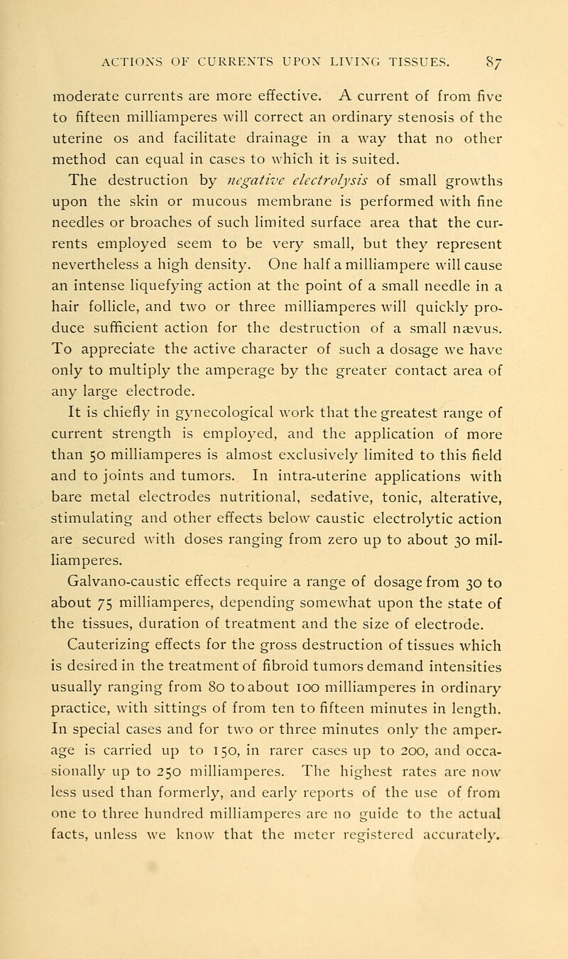 moderate currents are more effective. A current of from five to fifteen milliamperes will correct an ordinary stenosis of the uterine os and facilitate drainage in a way that no other method can equal in cases to which it is suited. The destruction by negative electrolysis of small growths upon the skin or mucous membrane is performed with fine needles or broaches of such limited surface area that the cur- rents employed seem to be very small, but they represent nevertheless a high density. One half a milliampere will cause an intense liquefying action at the point of a small needle in a hair follicle, and two or three milliamperes will quickly pro- duce sufficient action for the destruction of a small naevus. To appreciate the active character of such a dosage we have only to multiply the amperage by the greater contact area of any large electrode. It is chiefly in gynecological work that the greatest range of current strength is employed, and the application of more than 50 milliamperes is almost exclusively limited to this field and to joints and tumors. In intra-uterine applications with bare metal electrodes nutritional, sedative, tonic, alterative, stimulating and other effects below caustic electrolytic action are secured with doses ranging from zero up to about 30 mil- liamperes. Galvano-caustic effects require a range of dosage from 30 to about 75 milliamperes, depending somewhat upon the state of the tissues, duration of treatment and the size of electrode. Cauterizing effects for the gross destruction of tissues which is desired in the treatment of fibroid tumors demand intensities usually ranging from 80 to about 100 milliamperes in ordinary practice, with sittings of from ten to fifteen minutes in length. In special cases and for two or three minutes only the amper- age is carried up to 150, in rarer cases up to 200, and occa- sionally up to 250 milliamperes. The highest rates are now less used than formerly, and early reports of the use of from one to three hundred milliamperes are no guide to the actual facts, unless we know that the meter registered accurately.