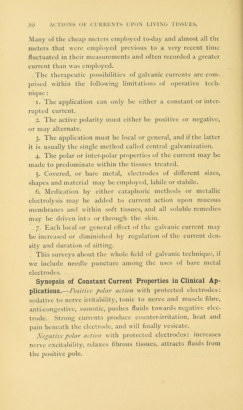 Many of the cheap meters employed to-day and ahuost all the meters that were employed previous to a very recent time fluctuated in their measurements and often recorded a greater current than was employed. . The therapeutic possibilities of galvanic currents are com- prised, within the following limitations of operative tech- nique : 1. The application can, only be either a constant or inter- rupted current. 2. The active polarity must either be positive or negative, or may alternate. 3. The application must be local or general, and if the latter it is, usually the single method called central galvanization. 4. The polar or inter-polar properties of the current may be made to predominate within the tissues treated. 5. Covered, or bare metal, electrodes of different sizes, shapes and material may be employed, labile or stabile. .6. Medication by either cataphoric methods or metallic electrolysis may be added to current action upon mucous membranes and within soft tissues, and all soluble remedies may be. driven into or through the skin. .7! Each local or general effect of the galvanic current may be increased or diminished by regulation of the current den- sity and d.uration of sitting. This surveys about the whole field of galvanic technique, if we include needle puncture among the uses of bare metal electrodes. . Synopsis of Constant Current Properties in Clinical Ap- ■plications.—Positive polar action with protected electrodes: sedative to nerve irritability, tonic to nerve and muscle fibre, anti-congestive, osmotic, pushes fluids towards negative elec- trode. Strong currents produce counter-irritation, heat and pain beneath the electrode, and will finally vesicate. Negative polar action with protected electrodes: increases nerve excitability, relaxes fibrous tissues, attracts fluids from the positive pole.