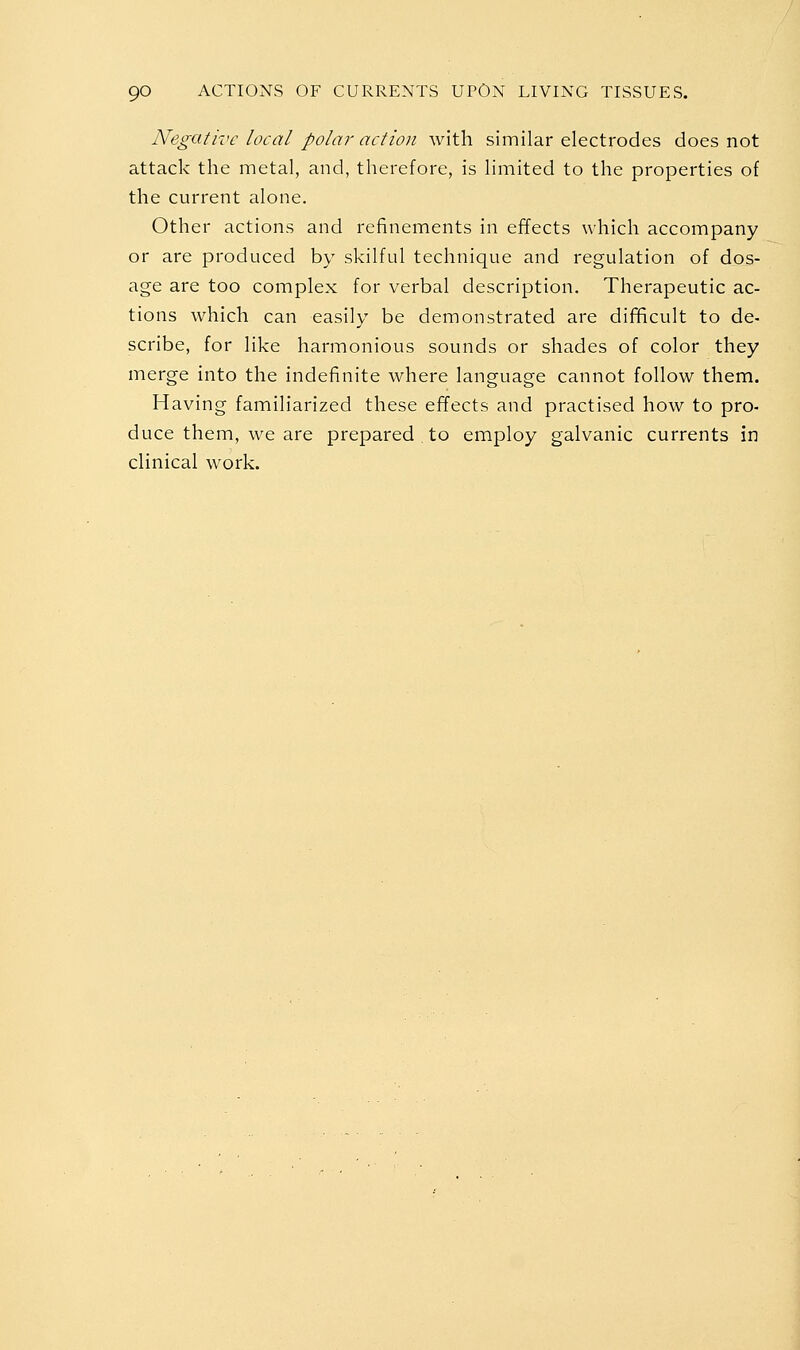 Negative local polar action with similar electrodes does not attack the metal, and, therefore, is limited to the properties of the current alone. Other actions and refinements in effects which accompany or are produced by skilful technique and regulation of dos- age are too complex for verbal description. Therapeutic ac- tions which can easily be demonstrated are dif^cult to de- scribe, for like harmonious sounds or shades of color they merge into the indefinite where language cannot follow them. Having familiarized these effects and practised how to pro- duce them, we are prepared to employ galvanic currents in clinical work.