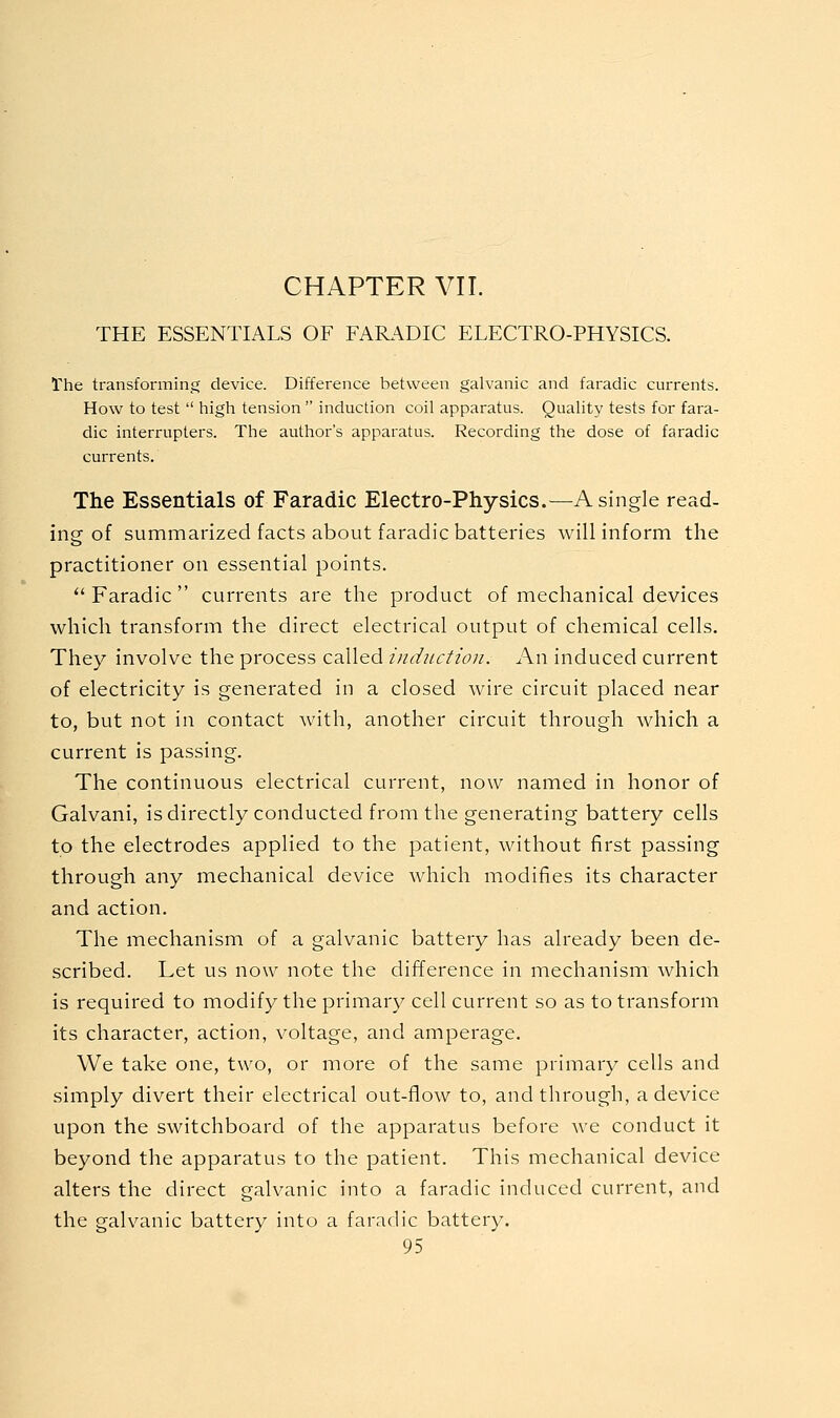 THE ESSENTIALS OF FAR.\DIC ELECTRO-PHYSICS. The transforming device. Difference between galvanic and faradic currents. How to test  high tension  induction coil apparatus. Quality tests for fara- dic interrupters. The author's apparatus. Recording the dose of faradic currents. The Essentials of Faradic Electro-Physics.—^A single read- ing of summarized facts about faradic batteries will inform the practitioner on essential points. *' Faradic  currents are the product of mechanical devices which transform the direct electrical output of chemical cells. They involve the process called induction. An induced current of electricity is generated in a closed wire circuit placed near to, but not in contact with, another circuit through which a current is passing. The continuous electrical current, now named in honor of Galvani, is directly conducted from the generating battery cells to the electrodes applied to the patient, without first passing through any mechanical device which modifies its character and action. The mechanism of a galvanic battery has already been de- scribed. Let us now note the difference in mechanism which is required to modify the primary cell current so as to transform its character, action, voltage, and amperage. We take one, two, or more of the same primary cells and simply divert their electrical out-flow to, and through, a device upon the switchboard of the apparatus before we conduct it beyond the apparatus to the patient. This mechanical device alters the direct galvanic into a faradic induced current, and the galvanic battery into a faradic battery.