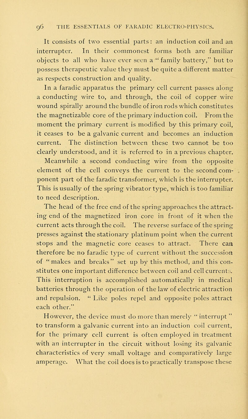 It consists of two essential parts: an induction coil and an interrupter. In their commonest forms both are familiar objects to all who have ever seen a  family battery, but to possess therapeutic value they must be quite a different matter as respects construction and quality. In a faradic apparatus the primary cell current passes along a conducting wire to, and through, the coil of copper wire wound spirally around the bundle of iron rods which constitutes the magnetizable core of the primary induction coil. From the moment the primary current is modified by this primary coil, it ceases to be a galvanic current and becomes an induction current. The distinction between these two cannot be too clearly understood, and it is referred to in a previous chapter. Meanwhile a second conducting wire from the opposite element of the cell conveys the current to the second com- ponent part of the faradic transformer, which is the interrupter. This is usually of the spring vibrator type, which is too familiar to need description. The head of the free end of the spring approaches the attract- ing end of the magnetized iron core in front of it when the current acts through the coil. The reverse surface of the spring presses against the stationary platinum point when the current stops and the magnetic core ceases to attract. There can therefore be no faradic type of current without the succession of makes and breaks set up by this method, and this con- stitutes one important difference between coil and cell current^;. This interruption is accomplished automatically in medical batteries through the operation of the law of electric attraction and repulsion.  Like poles repel and opposite poles attract each other. However, the device must do more than merely interrupt to transform a galvanic current into an induction coil current, for the primary cell current is often employed in treatment with an interrupter in the circuit without losing its galvanic characteristics of very small voltage and comparatively large amperage. What the coil does is to practically transpose these