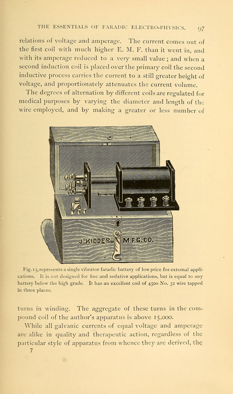 relations of voltage and amperage. The current comes out of the first coil with much higher E. M, F. than it went in, and with its amperage reduced to a very small value ; and when a second induction coil is placed over the primary coil the second inductive process carries the current to a still greater height of voltage, and proportionately attenuates the current volume. The degrees of alternation by different coils are regulated for medical purposes by varying the diameter and length of the wire employed, and by making a greater or less number of Fig. 15, represents a single vibrator faradic battery of low price for external appli- cations. It is not designed for fine and sedative applications, but is equal to any battery below the high grade. It has an excellent coil of 4500 No. 32 wire tapped in three places. turns in winding. The aggregate of these turns in the com- pound coil of the author's apparatus is above 15,000. While all galvanic currents of equal voltage and amperage are alike in quality and therapeutic action, regardless of the particular style of apparatus from whence they are derived^ the 7