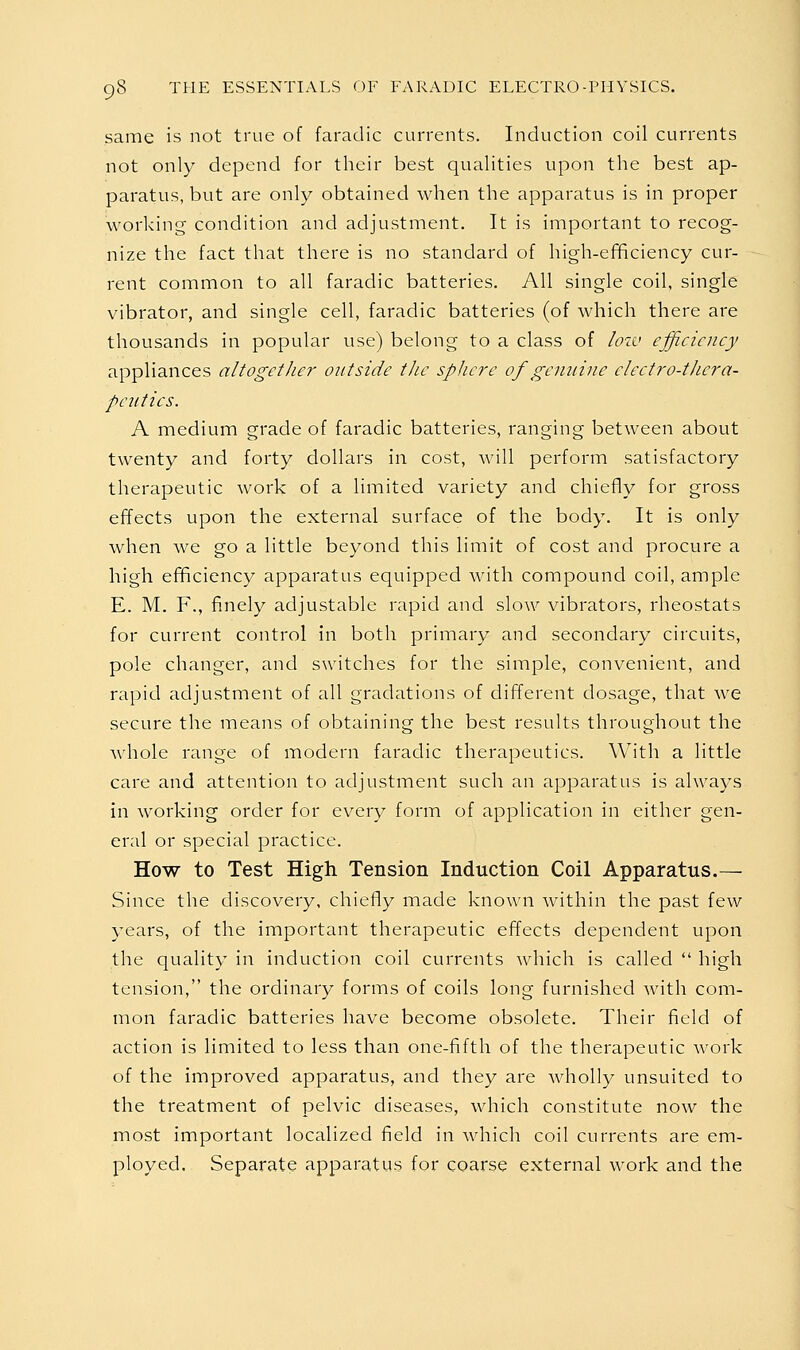 same is not true of faradic currents. Induction coil currents not only depend for their best qualities upon the best ap- paratus, but are only obtained when the apparatus is in proper working condition and adjustment. It is important to recog- nize the fact that there is no standard of high-ef^ciency cur- rent common to all faradic batteries. All single coil, single vibrator, and single cell, faradic batteries (of which there are thousands in popular use) belong to a class of low efficiency appliances altogether outside t/ic sphere of genuine cleetro-thera- pciitics. A medium grade of faradic batteries, ranging between about twenty and forty dollars in cost, will perform satisfactory therapeutic work of a limited variety and chiefly for gross effects upon the external surface of the body. It is only when we go a little beyond this limit of cost and procure a high efficiency apparatus equipped with compound coil, ample E. M. F., finely adjustable rapid and slow vibrators, rheostats for current control in both primary and secondary circuits, pole changer, and switches for the simple, convenient, and rapid adjustment of all gradations of different dosage, that we secure the means of obtaining the best results throughout the whole range of modern faradic therapeutics. With a little care and attention to adjustment such an apparatus is always in working order for every form of application in either gen- eral or special practice. How to Test High Tension Induction Coil Apparatus.— Since the discovery, chiefly made known within the past few years, of the important therapeutic effects dependent upon the quality in induction coil currents Avhich is called  high tension, the ordinary forms of coils long furnished with com- mon faradic batteries have become obsolete. Their field of action is limited to less than one-fifth of the therapeutic work of the improved apparatus, and they are wholly unsuited to the treatment of pelvic diseases, which constitute now the most important localized field in which coil currents are em- ployed. Separate apparatus for coarse external work and the