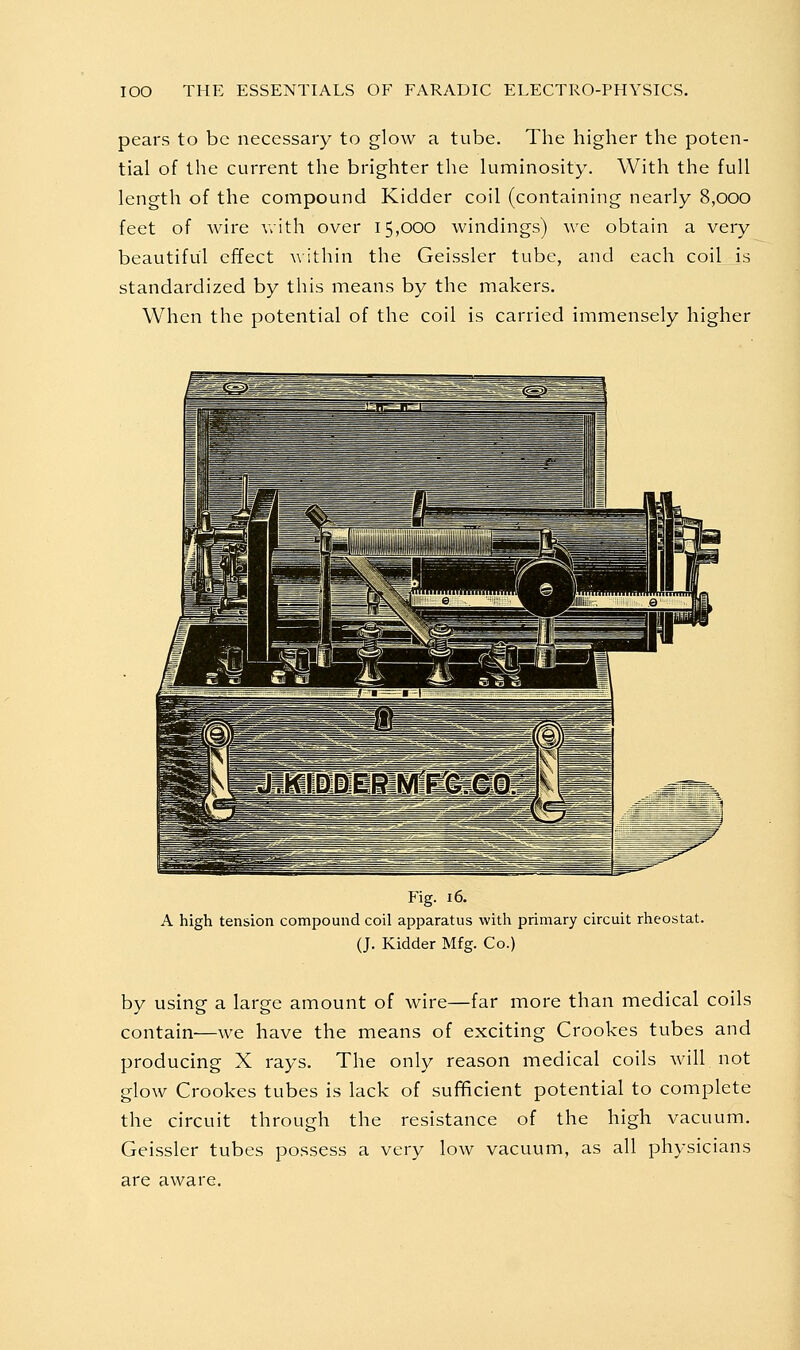 pears to be necessary to glow a tube. The higher the poten- tial of the current the brighter the luminosity. With the full length of the compound Kidder coil (containing nearly 8,000 feet of wire Vvith over 15,000 windings) we obtain a very beautiful effect a\ ithin the Geissler tube, and each coil is standardized by this means by the makers. When the potential of the coil is carried immensely higher Fig. 16. A high tension compound coil apparatus with primary circuit rheostat. (J. Kidder Mfg. Co.) by using a large amount of wire—far more than medical coils contain—we have the means of exciting Crookes tubes and producing X rays. The only reason medical coils will not glow Crookes tubes is lack of sufficient potential to complete the circuit through the resistance of the high vacuum. Geissler tubes possess a very low vacuum, as all physicians are aware.