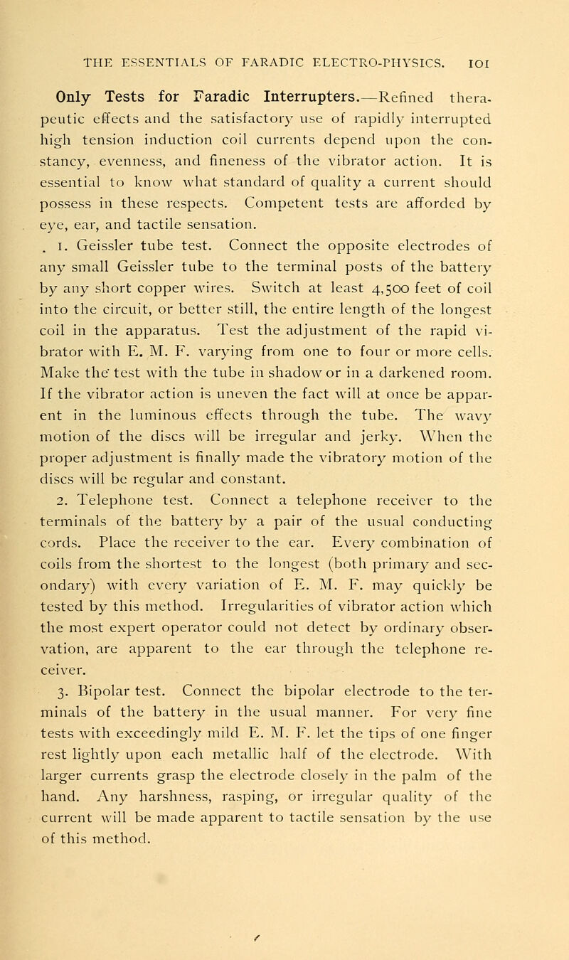 Only Tests for Faradic Interrupters.—Refined thera- peutic effects and the satisfactory use of rapidly interrupted high tension induction coil currents depend upon the con- stancy, evenness, and fineness of the vibrator action. It is essential to know what standard of quality a current should possess in these respects. Competent tests are afforded by eye, ear, and tactile sensation, 1. Geissler tube test. Connect the opposite electrodes of any small Geissler tube to the terminal posts of the battery by any short copper wires. Switch at least 4,500 feet of coil into the circuit, or better still, the entire length of the longest coil in the apparatus. Test the adjustment of the rapid vi- brator with E. M. F. varying from one to four or more cells. Make the' test with the tube in shadow or in a darkened room. If the vibrator action is uneven the fact will at once be appar- ent in the luminous effects through the tube. The wavy motion of the discs will be irregular and jerky. When the proper adjustment is finally made the vibratory motion of the discs will be regular and constant. 2. Telephone test. Connect a telephone receiver to the terminals of the battery by a pair of the usual conducting cords. Place the receiver to the ear. Every combination of coils from the shortest to the longest (both primary and sec- ondary) with every variation of E. M. F. may quickly be tested by this method. Irregularities of vibrator action which the most expert operator could not detect by ordinary obser- vation, are apparent to the ear through the telephone re- ceiver. 3. Bipolar test. Connect the bipolar electrode to the ter- minals of the battery in the usual manner. For very fine tests with exceedingly mild E. M. F. let the tips of one finger rest lightly upon each metallic half of the electrode. With larger currents grasp the electrode closely in the palm of the hand. Any harshness, rasping, or irregular quality of the current will be made apparent to tactile sensation by the use of this method.