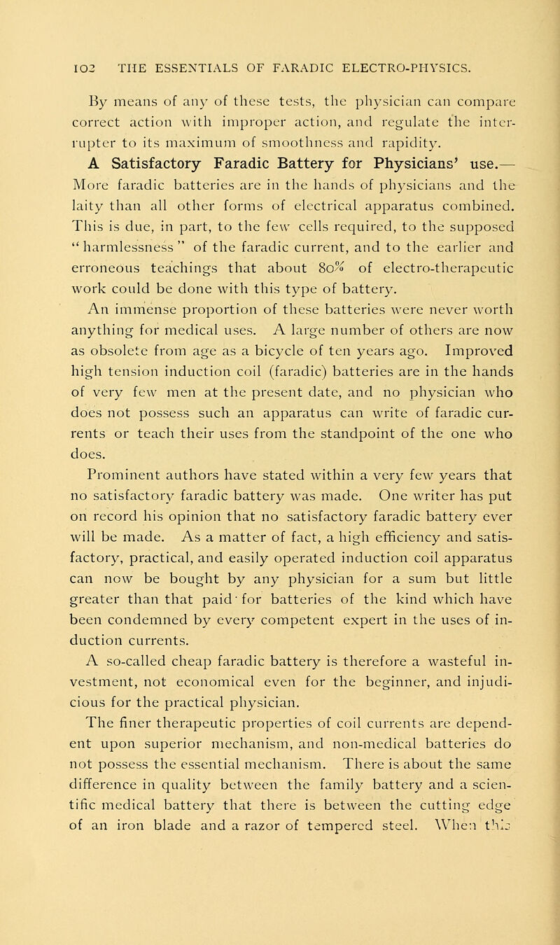 By means of any of these tests, the physician can compare correct action uith improper action, and regulate the inter- rupter to its maximum of smoothness and rapidity. A Satisfactory Faradic Battery for Physicians' use.— More faradic batteries are in the hands of physicians and the laity than all other forms of electrical apparatus combined. This is due, in part, to the few cells required, to the supposed  harmlessness  of the faradic current, and to the earlier and erroneous teachings that about 80% of electro-therapeutic work could be done with this type of battery. An immense proportion of these batteries were never worth anything for medical uses. A large number of others are now as obsolete from age as a bicycle of ten years ago. Improved high tension induction coil (faradic) batteries are in the hands of very few men at the present date, and no physician who does not possess such an apparatus can write of faradic cur- rents or teach their uses from the standpoint of the one who does. Prominent authors have stated within a very few years that no satisfactor}^ faradic battery was made. Qne writer has put on record his opinion that no satisfactory faradic battery ever will be made. As a matter of fact, a high efificiency and satis- factory, practical, and easily operated induction coil apparatus can now be bought by any physician for a sum but little greater than that paid'for batteries of the kind which have been condemned by every competent expert in the uses of in- duction currents. A so-called cheap faradic battery is therefore a wasteful in- vestment, not economical even for the beginner, and injudi- cious for the practical physician. The finer therapeutic properties of coil currents are depend- ent upon superior mechanism, and non-medical batteries do not possess the essential mechanism. There is about the same difference in quality between the family battery and a scien- tific medical battery that there is between the cutting edge of an iron blade and a razor of tempered steel. When thij