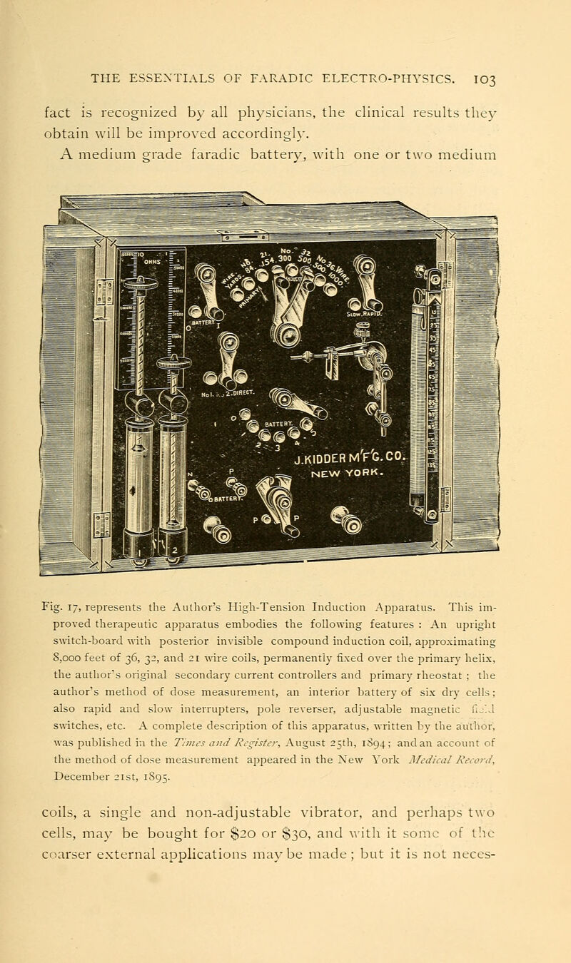 fact is recognized by all physicians, the clinical results they obtain will be improved accordingly. A medium grade faradic battery, with one or two medium Fig. 17, represents the Author's High-Tension Induction Apparatus. This im- proved therapeutic apparatus embodies the following features : An upriglat switch-board with posterior invisible compound induction coil, approximating S,ooo feet of 36, 32, and 21 wire coils, permanently fixed over the primary helix, the author's original secondary current controllers and primary rheostat ; the author's method of dose measurement, an interior battery of six dry cells; also rapid and slow interrupters, pole reverser, adjustable magnetic fij'.J switches, etc. A complete description of this apparatus, written by the author, was published in the Thiies and Register, August 25th, 1894; and an account of the method of dose measurement appeared in the New York Medical Record, December 21st, 1S95. coils, a single and non-adjustable vibrator, and perhaps two cells, may be bought for $20 or $30, and ^ith it some of t!ic coarser external applications maybe made; but it is not neccs-