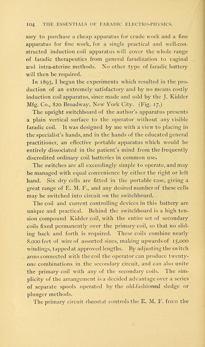 sary to purchase a cheap apparatus for crude work and a fine apparatus for fine work, for a shigle practical and well-con- structed induction coil apparatus will cover the whole range of faradic therapeutics from general faradization to vaginal and intra-uterine methods. No other type of faradic battery will then be required. In 1893, I began the experiments which resulted in the pro- duction of an extremely satisfactory and by no means costly induction coil apparatus, since made and sold by the J. Kidder Mfg. Co., 820 Broadway, New York City. (Fig. 17.) The upright switchboard of the author's apparatus presents a plain vertical surface to the operator without any visible faradic coil. It was designed by me with a view to placing in the specialist's hands, and in the hands of the educated general practitioner, an effective portable apparatus which would be entirely dissociated in the patient's mind from the frequently discredited ordinary coil batteries in common use. The switches are all exceedingly simple to operate, and may be managed with equal convenience by either the right or left hand. Six dry cells are fitted in the portable case, giving a great range of E. M. F., and any desired number of these cells may be switched into circuit on the switchboard. The coil and current controlling devices in this battery are unique and practical. Behind the switchboard is a high ten- sion compound Kidder coil, with the entire set of secondary coils fixed permanently over the primary coil, so that no slid- ing back and forth is required. These coils combine nearly 8,000 feet of wire of assorted sizes, making upwards of 15,000 windings, tapped at approved lengths. By adjusting the switch arms connected with the coil the operator can produce twenty- one combinations in the secondary circuit, and can also unite the primary coil with any of the secondary coils. The sim- plicity of the arrangement is a decided advantage over a series of separate spools operated by the old-fashioned sledge or plunger methods. The primary circuit rheostat controls the E. M. F. from the