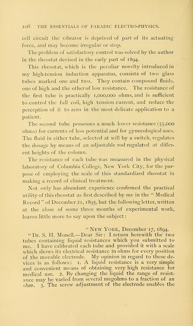 cell circuit the vibrator is deprived of part of its actuating force, and may become irregular or stop. The problem of satisfactory control was solved by the author in the rheostat devised in the early part of 1894. This rheostat, which is the peculiar novelty introduced in my high-tension induction apparatus, consists of two glass tubes marked one and two. They contain compound fluids, one of high and the other of low resistance. The resistance of the first tube is practically 1,000,000 ohms, and is sufificient to control the full coil, high tension current, and reduce the perception of it to zero in the most delicate application to a patient. The second tube possesses a much lower resistance (55,000 ohms) for currents of less potential and for gynecological uses. The fluid in either tube, selected at will by a switch, regulates the dosage by means of an adjustable rod regulated at differ- ent heights of the column. The resistance of each tube was measured in the physical laboratory of Columbia College, New York City, for the pur- pose of employing the scale of this standardized rheostat in making a record of clinical treatment. Not only has abundant experience confirmed the practical utility of this rheostat as first described by me in the  Medical Record of December 21, 1895, but the following letter, written at the close of some three months of experimental work, leaves little more to say upon the subject:  New York, December 17, 1894.  Dr. S. H. Monell.—Dear Sir : I return herewith the two tubes containing liquid resistances which you submitted to me. I have calibrated each tube and provided it with a scale which shows its electrical resistance in ohms for every position of the movable electrode. My opinion in regard to these de- vices is as follows: I. A liquid resistance is a very simple and convenient means of obtaining very high resistance for medical use. 2. By changing the liquid the range of resist- ance may be varied from several megohms to a fraction of an ohm. 3. The screw adjustment of the electrode enables the
