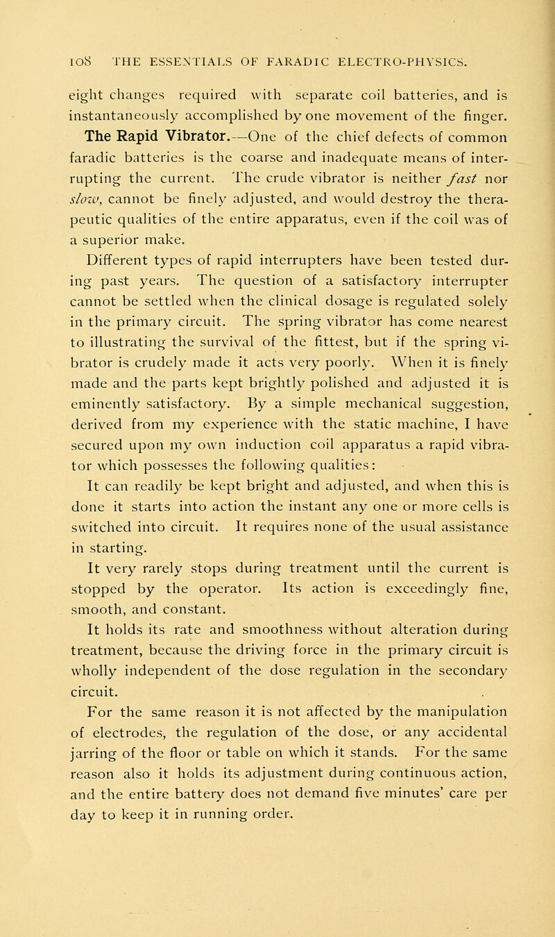 eight changes required with separate coil batteries, and is instantaneously accomplished by one movement of the finger. The Rapid Vibrator.—One of the chief defects of common faradic batteries is the coarse and inadequate means of inter- rupting the current. The crude vibrator is neither fast nor slow, cannot be finely adjusted, and would destroy the thera- peutic qualities of the entire apparatus, even if the coil was of a superior make. Different types of rapid interrupters have been tested dur- ing past years. The question of a satisfactory interrupter cannot be settled when the clinical dosage is regulated solely in the primary circuit. The spring vibrator has come nearest to illustrating the survival of the fittest, but if the spring vi- brator is crudely made it acts very poorly. When it is finely made and the parts kept brightly polished and adjusted it is eminently satisfactory. By a simple mechanical suggestion, derived from my experience with the static machine, I have secured upon my own induction coil apparatus a rapid vibra- tor which possesses the following qualities: It can readily be kept bright and adjusted, and when this is done it starts into action the instant any one or more cells is switched into circuit. It requires none of the usual assistance in starting. It very rarely stops during treatment until the current is stopped by the operator. Its action is exceedingly fine, smooth, and constant. It holds its rate and smoothness without alteration during treatment, because the driving force in the primary circuit is wholly independent of the dose regulation in the secondary circuit. For the same reason it is not affected by the manipulation of electrodes, the regulation of the dose, or any accidental jarring of the floor or table on which it stands. For the same reason also it holds its adjustment during continuous action, and the entire battery does not demand five minutes' care per day to keep it in running order.