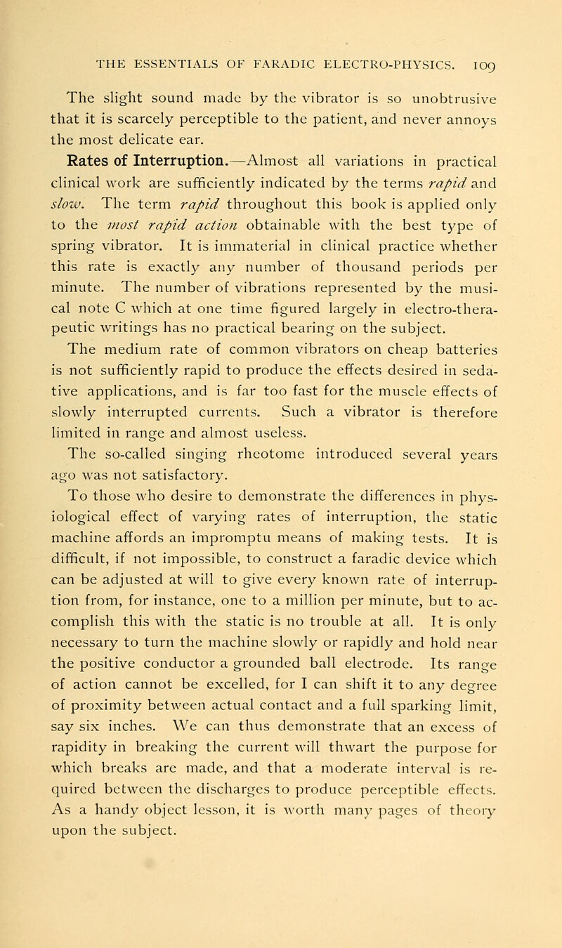 The slight sound made by the vibrator is so unobtrusive that it is scarcely perceptible to the patient, and never annoys the most delicate ear. Rates of Interruption.—Almost all variations in practical clinical work are sufficiently indicated by the terms rapid and slow. The term rapid throughout this book is applied only to the most rapid action obtainable with the best type of spring vibrator. It is immaterial in clinical practice whether this rate is exactly any number of thousand periods per minute. The number of vibrations represented by the musi- cal note C which at one time figured largely in electro-thera- peutic writings has no practical bearing on the subject. The medium rate of common vibrators on cheap batteries is not sufficiently rapid to produce the effects desired in seda- tive applications, and is far too fast for the muscle effects of slowly interrupted currents. Such a vibrator is therefore limited in range and almost useless. The so-called singing rheotome introduced several years ago was not satisfactory. To those who desire to demonstrate the differences in phys- iological effect of varying rates of interruption, the static machine affords an impromptu means of making tests. It is difficult, if not impossible, to construct a faradic device which can be adjusted at will to give every known rate of interrup- tion from, for instance, one to a million per minute, but to ac- complish this with the static is no trouble at all. It is only necessary to turn the machine slowly or rapidly and hold near the positive conductor a grounded ball electrode. Its range of action cannot be excelled, for I can shift it to any degree of proximity between actual contact and a full sparking limit, say six inches. We can thus demonstrate that an excess of rapidity in breaking the current will thwart the purpose for which breaks are made, and that a moderate interval is re- quired between the discharges to produce perceptible effects. As a handy object lesson, it is Avorth many pages of theory upon the subject.