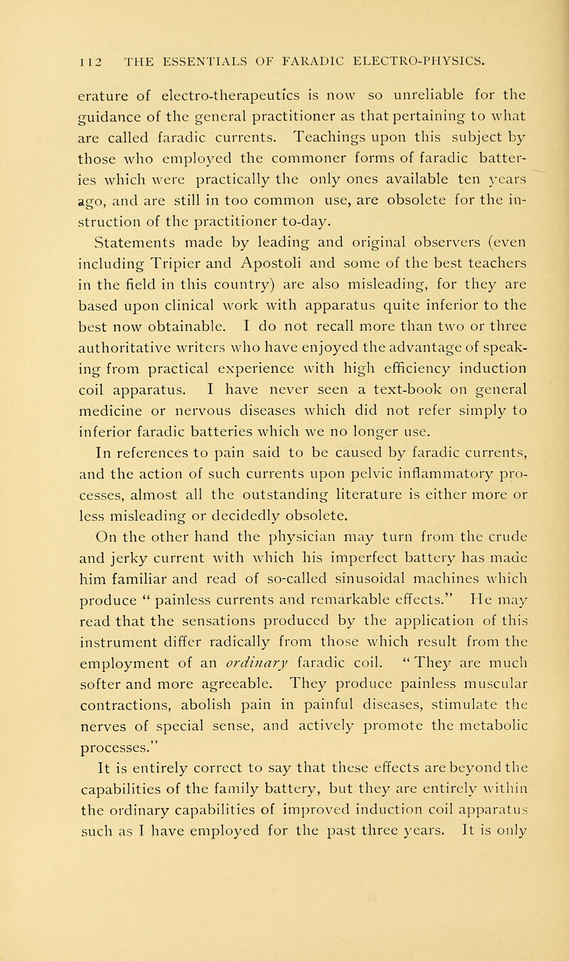 erature of electro-therapeutics is now so unreliable for the guidance of the general practitioner as that pertaining to what are called faradic currents. Teachings upon this subject by those who employed the commoner forms of faradic batter- ies which were practically the only ones available ten years aeo, and are still in too common use, are obsolete for the in- struction of the practitioner to-day. Statements made by leading and original observers (even including Tripier and Apostoli and some of the best teachers in the field in this country) are also misleading, for they are based upon clinical work with apparatus quite inferior to the best now obtainable. I do not recall m.ore than two or three authoritative writers who have enjoyed the advantage of speak- ing from practical experience with high efificiency induction coil apparatus. I have never seen a text-book on general medicine or nervous diseases which did not refer simply to inferior faradic batteries which we no longer use. In references to pain said to be caused by faradic currents, and the action of such currents upon pelvic inflammatory pro- cesses, almost all the outstanding literature is either more or less misleading or decidedly obsolete. On the other hand the physician may turn from the crude and jerky current with which his imperfect battery has made him familiar and read of so-called sinusoidal machines which produce  painless currents and remarkable effects. He may read that the sensations produced by the application of this instrument differ radically from those which result from the employment of an ordinary faradic coil. They are much softer and more agreeable. They produce painless muscular contractions, abolish pain in painful diseases, stimulate the nerves of special sense, and actively promote the metabolic processes. It is entirely correct to say that these effects are beyond the capabilities of the family battery, but they are entirely within the ordinary capabilities of improved induction coil apparatus such as I have employed for the past three years. It is only