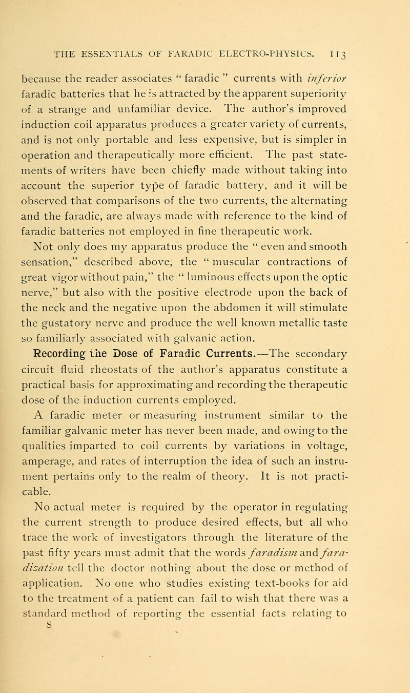 because the reader associates  faradic  currents with inferior faradic batteries that he is attracted by the apparent superiority of a strange and unfamihar device. The author's improved induction coil apparatus produces a greater variety of currents, and is not only portable and less expensive, but is simpler in operation and therapeutically more eflficient. The past state- ments of writers have been chiefly made without taking into account the superior type of faradic battery, and it will be observed that comparisons of the two currents, the alternating and the faradic, are always made with reference to the kind of faradic batteries not employed in fine therapeutic work. Not only does my apparatus produce the  even and smooth sensation, described above, the  muscular contractions of great vigor without pain, the  luminous effects upon the optic nerve, but also with the positive electrode upon the back of the neck and the negative upon the abdomen it will stimulate the gustatory nerve and produce the well known metallic taste so familiarly associated with galvanic action. Recording the Dose of Faradic Currents.—The secondary circuit fluid rheostats of the author's apparatus constitute a practical basis for approximating and recording the therapeutic dose of the induction currents employed. A faradic meter or measuring instrument similar to the familiar galvanic meter has never been made, and owing to the qualities imparted to coil currents by variations in voltage, amperage, and rates of interruption the idea of such an instru- ment pertains only to the realm of theory. It is not practi- cable. No actual meter is required by the operator in regulating the current strength to produce desired effects, but all who trace the work of investigators through the literature of the past fifty years must admit that the words faradism ^nd fara- disation tell the doctor nothing about the dose or method of application. No one who studies existing text-books for aid to the treatment of a patient can fail to wish that there was a standard method of reporting the essential facts relating to