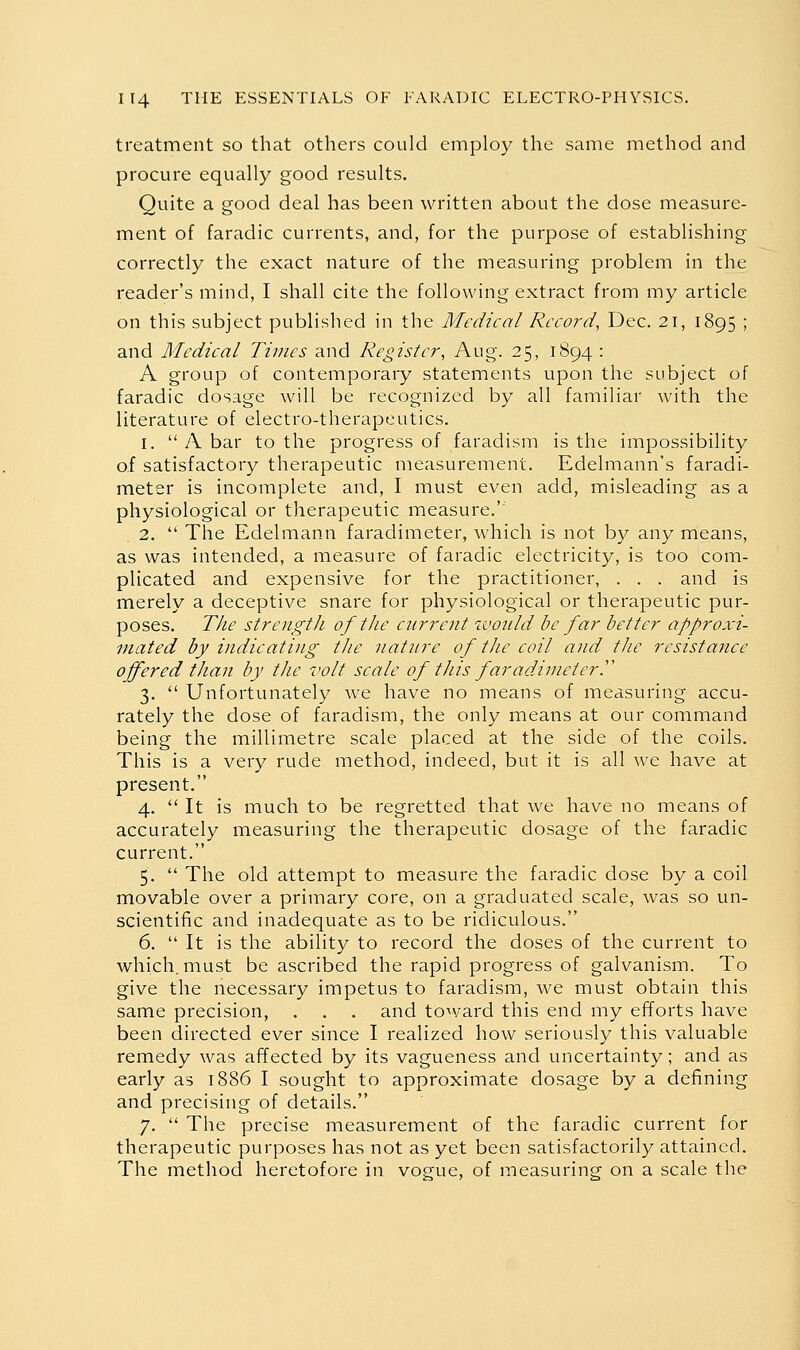 treatment so that others could employ the same method and procure equally good results. Quite a good deal has been written about the dose measure- ment of faradic currents, and, for the purpose of establishing correctly the exact nature of the measuring problem in the reader's mind, I shall cite the following extract from my article on this subject published in the Medical Record, Dec. 21, 1895 ; and Medical Times and Register, Aug. 25, 1894 : A group of contemporary statements upon the subject of faradic dosage will be recognized by all familiar with the literature of electro-therapeutics. 1.  A bar to the progress of faradism is the impossibility of satisfactory therapeutic measurement. Edelmann's faradi- meter is incomplete and, I must even add, misleading as a physiological or therapeutic measure.' 2.  The Edelmann faradimeter, which is not by any means, as was intended, a measure of faradic electricity, is too com- plicated and expensive for the practitioner, . . . and is merely a deceptive snare for physiological or therapeutic pur- poses. The strength of the current would be far better approxi- mated by indicating the nature of the coil and the resistance offered than by the volt scale of tJiis faradimetery 3.  Unfortunately we have no means of measuring accu- rately the dose of faradism, the only means at our command being the millimetre scale placed at the side of the coils. This is a very rude method, indeed, but it is all Ave have at present. 4.  It is much to be regretted that we have no means of accurately measuring the therapeutic dosage of the faradic current. 5.  The old attempt to measure the faradic dose by a coil movable over a primary core, on a graduated scale, was so un- scientific and inadequate as to be ridiculous. 6.  It is the ability to record the doses of the current to which, must be ascribed the rapid progress of galvanism. To give the necessary impetus to faradism, we must obtain this same precision, . . . and toward this end my efforts have been directed ever since I realized how seriously this valuable remedy was affected by its vagueness and uncertainty; and as early as 1886 I sought to approximate dosage by a defining and precising of details. 7.  The precise measurement of the faradic current for therapeutic purposes has not as yet been satisfactorily attained. The method heretofore in vogue, of measuring on a scale the