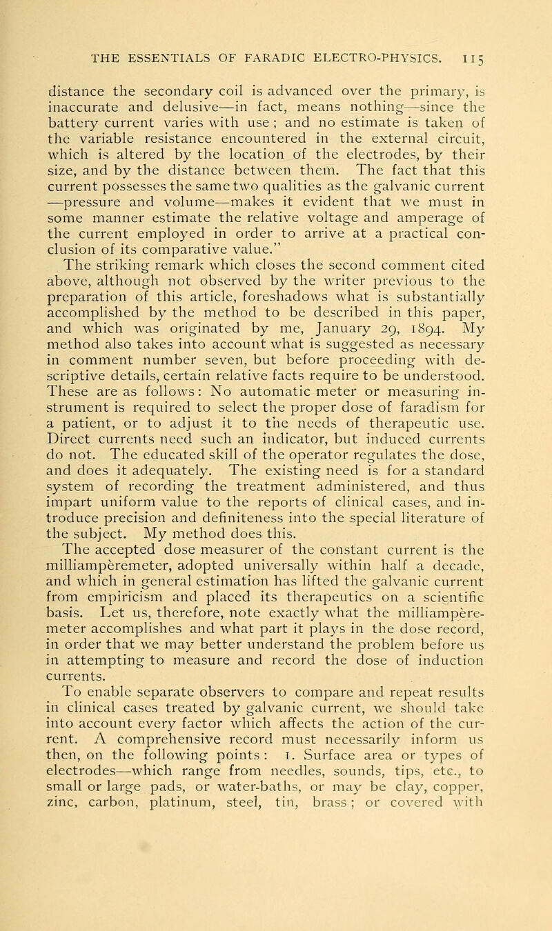 distance the secondary coil is advanced over the primary, is inaccurate and delusive—in fact, means nothing—since the battery current varies with use ; and no estimate is taken of the variable resistance encountered in the external circuit, which is altered by the location of the electrodes, by their size, and by the distance between them. The fact that this current possesses the same two qualities as the galvanic current —pressure and volume—makes it evident that we must in some manner estimate the relative voltage and amperage of the current employed in order to arrive at a practical con- clusion of its comparative value. The striking remark which closes the second comment cited above, although not observed by the writer previous to the preparation of this article, foreshadows what is substantially accomplished by the method to be described in this paper, and which was originated by me, January 29, 1894. My method also takes into account what is suggested as necessary in comment number seven, but before proceeding with de- scriptive details, certain relative facts require to be understood. These are as follows: No automatic meter or measuring in- strument is required to select the proper dose of faradism for a patient, or to adjust it to the needs of therapeutic use. Direct currents need such an indicator, but induced currents do not. The educated skill of the operator regulates the dose, and does it adequately. The existing need is for a standard system of recording the treatment administered, and thus impart uniform value to the reports of clinical cases, and in- troduce precision and definiteness into the special literature of the subject. My method does this. The accepted dose measurer of the constant current is the milliamperemeter, adopted universally within half a decade, and which in general estimation has lifted the galvanic current from empiricism and placed its therapeutics on a scientific basis. Let us, therefore, note exactly what the milliampere- meter accomplishes and what part it plays in the dose record, in order that we may better understand the problem before us in attempting to measure and record the dose of induction currents. To enable separate observers to compare and repeat results in clinical cases treated by galvanic current, we should take into account every factor which affects the action of the cur- rent. A comprehensive record must necessarily inform us then, on the following points : i. Surface area or types of electrodes—which range from needles, sounds, tips, etc., to small or large pads, or water-baths, or may be clay, copper, zinc, carbon, platinum, steel, tin, brass; or covered Avith