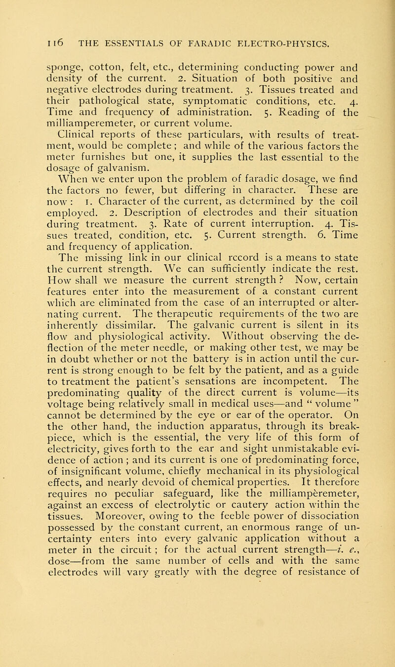 sponge, cotton, felt, etc., determining conducting power and density of the current. 2. Situation of both positive and negative electrodes during treatment. 3. Tissues treated and their pathological state, symptomatic conditions, etc. 4. Time and frequency of administration. 5. Reading of the milliamperemeter, or current volume. Clinical reports of these particulars, with results of treat- ment, would be complete ; and while of the various factors the meter furnishes but one, it supplies the last essential to the dosage of galvanism. When we enter upon the problem of faradic dosage, we find the factors no fewer, but differing in character. These are now: I. Character of the current, as determined by the coil employed. 2. Description of electrodes and their situation during treatment. 3. Rate of current interruption. 4. Tis- sues treated, condition, etc. 5. Current strength. 6. Time and frequency of application. The missing link in our clinical record is a means to state the current strength. We can sufficiently indicate the rest. How shall we measure the current strength ? Now, certain features enter into the measurement of a constant current which are eliminated from the case of an interrupted or alter- nating current. The therapeutic requirements of the two are inherently dissimilar. The galvanic current is silent in its flow and physiological activity. Without observing the de- flection of the meter needle, or making other test, we may be in doubt whether or not the battery is in action until the cur- rent is strong enough to be felt by the patient, and as a guide to treatment the patient's sensations are incompetent. The predominating quality of the direct current is volume—its voltage being relatively small in medical uses—and  volume  cannot be determined by the eye or ear of the operator. On the other hand, the induction apparatus, through its break- piece, which is the essential, the very life of this form of electricity, gives forth to the ear and sight unmistakable evi- dence of action ; and its current is one of predominating force, of insignificant volume, chiefly mechanical in its physiological eiTects, and nearly devoid of chemical properties. It therefore requires no peculiar safeguard, like the milliamperemeter, against an excess of electrolytic or cautery action within the tissues. Moreover, owing to the feeble power of dissociation possessed by the constant current, an enormous range of un- certainty enters into every galvanic application without a meter in the circuit ; for the actual current strength—i. e., dose—from the same number of cells and with the same electrodes will vary greatly with the degree of resistance of