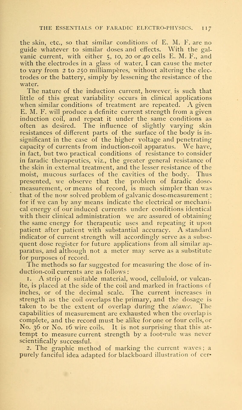 the skin, etc., so that similar conditions of E. M. F. are no guide whatever to similar doses and effects. With the gal- vanic current, with either 5, 10, 20 or 40 cells E. M. F., and with the electrodes in a glass of water, I can cause the meter to vary from 2 to 250 milliamperes, without altering the elec- trodes or the battery, simply by lessening the resistance of the water. The nature of the induction current, however, is such that little of this great variability occurs in clinical applications when similar conditions of treatment are repeated. A given E. M. F. will produce a definite current strength from a given induction coil, and repeat it under the same conditions as often as desired. The influence of slightly varying skin resistances of different parts of the surface of the body is in- significant in the case of the higher voltage and penetrating capacity of currents from induction-coil apparatus. We have, in fact, but two practical conditions of resistance to consider in faradic therapeutics, viz., the greater general resistance of the skin in external treatment, and the lesser resistance of the moist, mucous surfaces of the cavities of the body. Thus presented, we observe that the problem of faradic dose- measurement, or means of record, is much simpler than was that of the now solved problem of galvanic dose-measurement ; for if we can by any means indicate the electrical or mechani- cal energy of our induced currents under conditions identical with their clinical administration we are assured of obtaining the same energy for therapeutic uses and repeating it upon patient after patient with substantial accuracy. A standard indicator of current strength will accordingly serve as a subse- quent dose register for future applications from all similar ap- paratus, and although not a meter may serve as a substitute for purposes of record. The methods so far suggested for measuring the dose of in- duction-coil currents are as follows : 1. A strip of suitable material, wood, celluloid, or vulcan- ite, is placed at the side of the coil and marked in fractions of inches, or of the decimal scale. The current increases in strength as the coil overlaps the primary, and the dosage is taken to be the extent of overlap during the seance. The capabilities of measurement are exhausted when the overlap is complete, and the record must be alike for one or four cells, or No. 36 or No. 16 wire coils. It is not surprising that this at- tempt to measure current strength by a foot-rule was never scientifically successful. 2. The graphic method of marking the current waves; a purely fanciful idea adapted for blackboard illustration of cer-