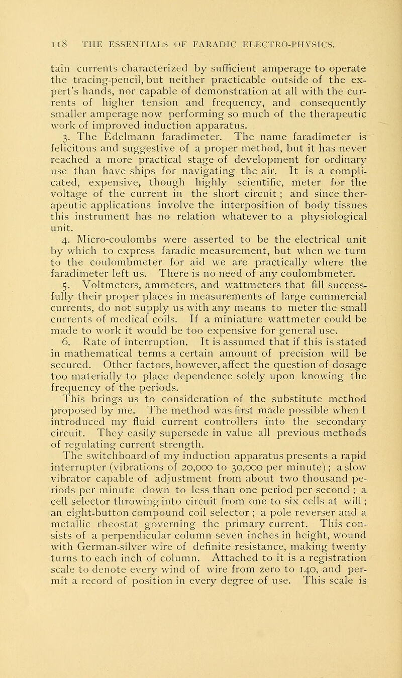 tain currents characterized by sufificient amperage to operate the tracing-pencil, but neither practicable outside of the ex- pert's hands, nor capable of demonstration at all with the cur- rents of higher tension and frequency, and consequently smaller amperage now performing so much of the therapeutic work of improved induction apparatus. 3. The Edelmann faradimeter. The name faradimeter is felicitous and suggestive of a proper method, but it has never reached a more practical stage of development for ordinary use than have ships for navigating the air. It is a compli- cated, expensive, though highly scientific, meter for the voltage of the current in the short circuit ; and since ther- apeutic applications involve the interposition of body tissues this instrument has no relation whatever to a physiological unit. 4. Micro-coulombs were asserted to be the electrical unit by which to express faradic measurement, but when we turn to the coulombmeter for aid we are practically where the faradimeter left us. There is no need of any coulombmeter. 5. Voltmeters, ammeters, and wattmeters that fill success- fully their proper places in measurements of large commercial currents, do not supply us with any means to meter the small currents of medical coils. If a miniature wattmeter could be made to work it would be too expensive for general use. 6. Rate of interruption. It is assumed that if this is stated in mathematical terms a certain amount of precision will be secured. Other factors, however, affect the question of dosage too materially to place dependence solely upon knowing the frequency of the periods. This brings us to consideration of the substitute method proposed by me. The method was first made possible when I introduced my fluid current controllers into the secondary circuit. They easily supersede in value all previous methods of regulating current strength. The switchboard of my induction apparatus presents a rapid interrupter (vibrations of 20,000 to 30,000 per minute); a slow vibrator capable of adjustment from about two thousand pe- riods per minute down to less than one period per second ; a cell selector throwing into circuit from one to six cells at will; an eight-button compound coil selector ; a pole reverser and a metallic rheostat governing the primary current. This con- sists of a perpendicular column seven inches in height, wound with German-silver wire of definite resistance, making twenty turns to each inch of column. Attached to it is a registration scale to denote every wind of wire from zero to 140, and per- mit a record of position in every degree of use. This scale is