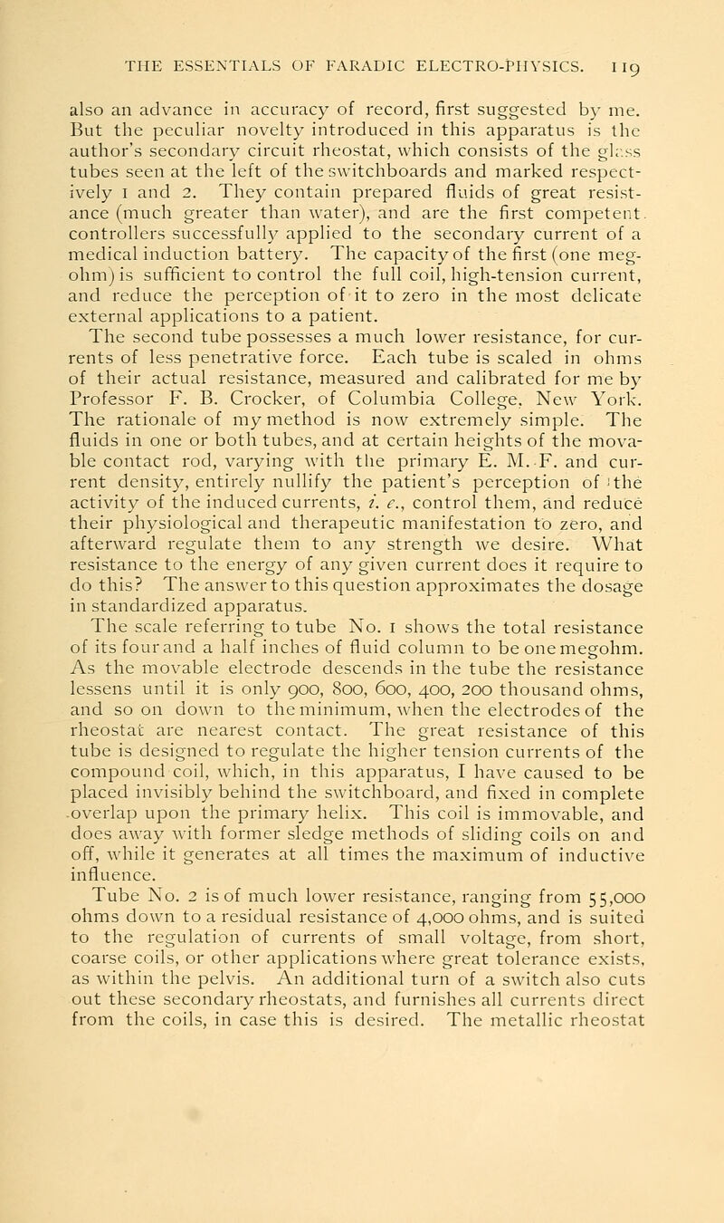 also an advance in accuracy of record, first suggested by me. But the peculiar novelty introduced in this apparatus is the author's secondary circuit rheostat, which consists of the glr.ss tubes seen at the left of the switchboards and marked respect- ively I and 2. They contain prepared fluids of great resist- ance (much greater than water), and are the first competent, controllers successfully applied to the secondary current of a medical induction battery. The capacity of the first (one meg- ohm) is sufficient to control the full coil, high-tension current, and reduce the perception of it to zero in the most delicate external applications to a patient. The second tube possesses a much lower resistance, for cur- rents of less penetrative force. Each tube is scaled in ohms of their actual resistance, measured and calibrated for me by Professor F. B. Crocker, of Columbia College, New York. The rationale of my method is now extremely simple. The fluids in one or both tubes, and at certain heights of the mova- ble contact rod, varying with tlie primary E. M.F. and cur- rent density, entirely nullify the patient's perception of -'the activity of the induced currents, /. e., control them, and reduce their physiological and therapeutic manifestation to zero, and afterward regulate them to any strength we desire. What resistance to the energy of any given current does it require to do this? The answer to this question approximates the dosage in standardized apparatus. The scale referring to tube No. i shows the total resistance of its four and a half inches of fluid column to be one megohm. As the movable electrode descends in the tube the resistance lessens until it is only 900, 800, 600, 400, 200 thousand ohms, and soon down to the minimum, when the electrodes of the rheostat are nearest contact. The great resistance of this tube is designed to regulate the higher tension currents of the compound coil, which, in this apparatus, I have caused to be placed invisibly behind the switchboard, and fixed in complete -overlap upon the primary helix. This coil is immovable, and does away with former sledge methods of sliding coils on and off, while it generates at all times the maximum of inductive influence. Tube No. 2 is of much lower resistance, ranging from 55,000 ohms down to a residual resistance of 4,000 ohms, and is suited to the regulation of currents of small voltage, from short, coarse coils, or other applications where great tolerance exists, as within the pelvis. An additional turn of a switch also cuts out these secondary rheostats, and furnishes all currents direct from the coils, in case this is desired. The metallic rheostat