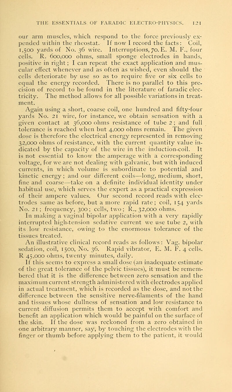 our arm muscles, which respond to the force previously ex- pended within the rheostat. If now I record the facts: Coil, 1,500 yards of No. 36 wire. Interruptions, 70. E. M. F., four cells. R. 600,000 ohms, small sponge electrodes in hands, positive in right; I can repeat the exact application and mus- cular effect whenever and as often as wished, even should the cells deteriorate by use so as to require five or six cells to equal the energy recorded. There is no parallel to this pre- cision of record to be found in the literature of faradic elec- tricity. The method allows for all possible variations in treat- ment. Again using a short, coarse coil, one hundred and fifty-four yards No. 21 wire, for instance, we obtain sensation with a given contact at 36,000 ohms resistance of tube 2 ; and full tolerance is reached when but 4,000 ohms remain. The given dose is therefore the electrical energy represented in removing 32,000 ohms of resistance, with the current quantity value in- dicated by the capacity of the wire in the induction-coil. It is not essential to know the amperage with a corresponding voltage, for we are not dealing with galvanic, but with induced currents, in which volume is subordinate to potential and kinetic energy ; and our different coils—long, medium, short, fine and coarse—take on a definite individual identity under habitual use, which serves the expert as a practical expression of their ampere values. Our second record reads with elec- trodes same as before, but a more rapid rate; coil, 154 yards No. 21 ; frequency, 300; cells, two; R., 32,000 ohms. In making a vaginal bipolar application with a very rapidly interrupted high-tension sedative current we use tube 2, with its.low resistance, owing to the enormous tolerance of the tissues treated. An illustrative clinical record reads as follows : Vag. bipolar sedation, coil, 1500, No. 36. Rapid vibrator, E. M, F. 4 cells. R 45,000 ohms, twenty minutes, daily. If this seems to express a small dose (an inadequate estimate of the great tolerance of the pelvic tissues), it must be remem- bered that it is the difference between zero sensation and the maximum current strength administered with electrodes applied in actual treatment, which is recorded as the dose, and not the difference between the sensitive nerve-filaments of the hand and tissues whose dullness of sensation and low resistance to current diffusion permits them to accept with comfort and benefit an application which would be painful on the surface of the skin. If the dose was reckoned from a zero obtained in one arbitrary manner, say, by touching the electrodes with the finger or thumb before applying them to the patient, it Avould