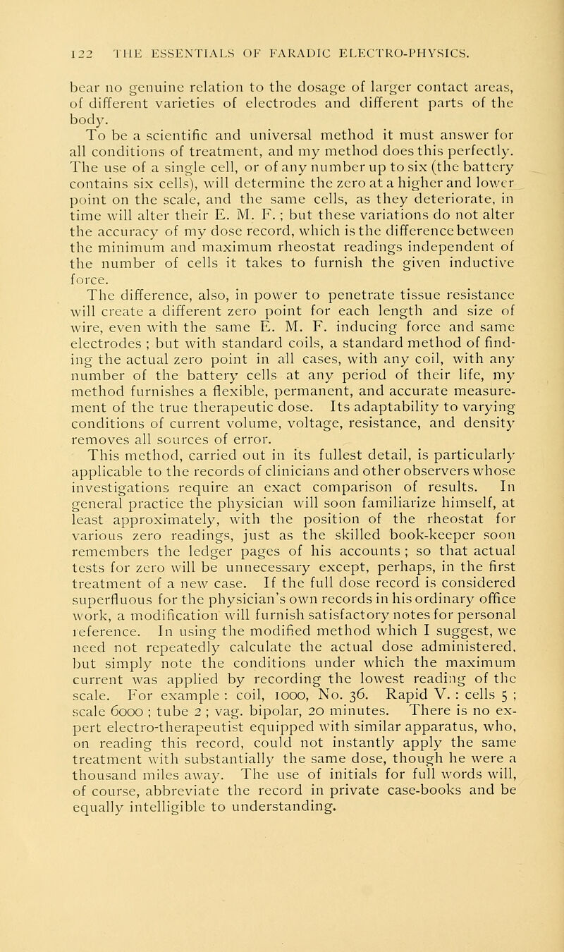 bear no genuine relation to the dosage of larger contact areas, of different varieties of electrodes and different parts of the body. To be a scientific and universal method it must answer for all conditions of treatment, and my method does this perfectly. The use of a single cell, or of any number up to six (the battery contains six cells), will determine the zero at a higher and lower point on the scale, and the same cells, as they deteriorate, in time will alter their E. M. F.; but these variations do not alter the accuracy of my dose record, which is the difference between the minimum and maximum rheostat readings independent of the number of cells it takes to furnish the given inductive force. The difference, also, in power to penetrate tissue resistance will create a different zero point for each length and size of wire, even with the same E. M. F. inducing force and same electrodes ; but with standard coils, a standard method of find- ing the actual zero point in all cases, with any coil, with any number of the battery cells at any period of their life, my method furnishes a flexible, permanent, and accurate measure- ment of the true therapeutic dose. Its adaptability to varying conditions of current volume, voltage, resistance, and density removes all sources of error. This method, carried out in its fullest detail, is particularly applicable to the records of clinicians and other observers whose investigations require an exact comparison of results. In general practice the physician will soon familiarize himself, at least approximately, with the position of the rheostat for various zero readings, just as the skilled book-keeper soon remembers the ledger pages of his accounts ; so that actual tests for zero will be unnecessary except, perhaps, in the first treatment of a new^ case. If the full dose record is considered superfluous for the physician's own records in his ordinary ofifice work, a modification will furnish satisfactory notes for personal reference. In using the modified method which I suggest, we need not repeatedly calculate the actual dose administered, but simply note the conditions under which the maximum current was applied by recording the lowest reading of the scale. For example : coil, looo. No. 36. Rapid V. : cells 5 ; scale 6000 ; tube 2 ; vag. bipolar, 20 minutes. There is no ex- pert electro-therapeutist equipped with similar apparatus, who, on reading this record, could not instantly apply the same treatment with substantially the same dose, though he were a thousand miles away. The use of initials for full Avords will, of course, abbreviate the record in private case-books and be equally intelligible to understanding.