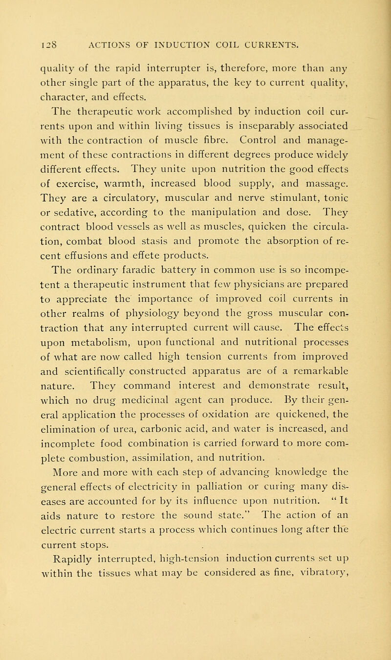 quality of the rapid interrupter is, therefore, more than any other single part of the apparatus, the key to current quality, character, and effects. The therapeutic work accomplished by induction coil cur- rents upon and within living tissues is inseparably associated with the contraction of muscle fibre. Control and manage- ment of these contractions in different degrees produce widely different effects. They unite upon nutrition the good effects of exercise, warmth, increased blood supply, and massage. They are a circulatory, muscular and nerve stimulant, tonic or sedative, according to the manipulation and dose. They contract blood vessels as well as muscles, quicken the circula- tion, combat blood stasis and promote the absorption of re- cent effusions and effete products. The ordinary faradic battery in common use is so incompe- tent a therapeutic instrument that few physicians are prepared to appreciate the importance of improved coil currents in other realms of physiology beyond the gross muscular con- traction that any interrupted current will cause. The effects upon metabolism, upon functional and nutritional processes of what are now called high tension currents from improved and scientifically constructed apparatus are of a remarkable nature. They command interest and demonstrate result, which no drug medicinal agent can produce. By their gen- eral application the processes of oxidation are quickened, the elimination of urea, carbonic acid, and water is increased, and incomplete food combination is carried forward to more com- plete combustion, assimilation, and nutrition. More and more with each step of advancing knowledge the general effects of electricity in palliation or curing many dis- eases are accounted for by its influence upon nutrition.  It aids nature to restore the sound state. The action of an electric current starts a process which continues long after tlie current stops. Rapidly interrupted, high-tension induction currents set up within the tissues what may be considered as fine, vibratory.